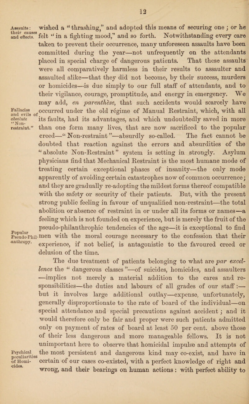 Assaults: wished a “ thrashing^’ and adopted this means of securing one ; or he andeftects88felt “in a fighting mood,” and so forth. Notwithstanding every care taken to prevent their occurrence, many unforeseen assaults have been, committed during the year—not unfrequently on the attendants placed in special charge of dangerous patients. That these assaults were all comparatively harmless in their results to assaulter and assaulted alike—that they did not become, by their success, murders or homicides—is due simply to our full staff of attendants, and to their vigilance, courage, promptitude, and energy in emergency. We may add, en parenthese, that such accidents would scarcely have Fallacies occurred under the old regime of Manual Restraint, which, with all and evils of, , ° dilute its faults, had its advantages, and which undoubtedly saved in more restraint. than one form many lives, that are now sacrificed to the popular creed—“ Non-restraint ”—absurdly so-called. The fact cannot be doubted that reaction against the errors and absurdities of the n Popular Pseudo-Phil- •anthropv. Psychical peculiarities of Homi¬ cides. absolute Non-Restraint” system is setting in strongly. Asylum physicians find that Mechanical Restraint is the most humane mode of treating certain exceptional phases of insanity—the only mode apparently of avoiding certain catastrophes now of common occurrence; and they are gradually re-adopting the mildest forms thereof compatible with the safety or security of their patients. But, with the present strong public feeling in favour of unqualified non-restraint—the total abolition or absence of restraint in or under all its forms or names—a feeling which is not founded on experience, but is merely the fruit of the pseudo-philanthrophic tendencies of the age—it is exceptional to find men with the moral courage necessary to the confession that their experience, if not belief, is antagonistic to the favoured creed or delusion of the time. The due treatment of patients belonging to what are par excel¬ lence the “ dangerous classes ”—of suicides, homicides, and assaulters *—implies not merely a material addition to the cares and re¬ sponsibilities—the duties and labours of all grades of our staff :— but it involves large additional outlay—expense, unfortunately, generally disproportionate to the rate of board of the individual—on special attendance and special precautions against accident; and it would therefore only be fair and proper were such patients admitted only on payment of rates of board at least 50 per cent, above those of their less dangerous and more manageable fellows. It is not unimportant here to observe that homicidal impulse and attempts of the most persistent and dangerous kind may co-exist, and have in certain of our cases co-existed, with a perfect knowledge of right and wrong, and their bearings on human actions : with perfect ability to