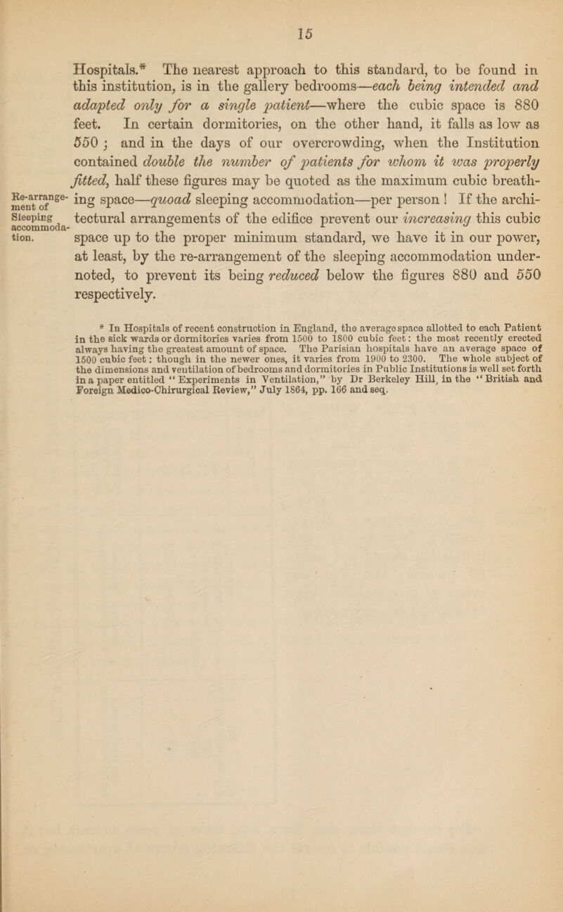 Re-arrange¬ ment of Sleeping accommoda tion. Hospitals.* The nearest approach to this standard, to be found in this institution, is in the gallery bedrooms—each being intended and adapted only for a single patient—where the cubic space is 880 feet. In certain dormitories, on the other hand, it falls as low as 550 ; and in the days of our overcrowding, when the Institution contained double tlie number of patients for whom it was properly fitted, half these figures may be quoted as the maximum cubic breath¬ ing space—quoad sleeping accommodation—per person ! If the archi¬ tectural arrangements of the edifice prevent our increasing this cubic space up to the proper minimum standard, we have it in our power, at least, by the re-arrangement of the sleeping accommodation under¬ noted, to prevent its being reduced below the figures 880 and 550 respectively. * la Hospitals of recent construction in England, the average space allotted to each Patient in the sick wards or dormitories varies from 1500 to 1800 cubic feet: the most recently erected always having the greatest amount of space. The Parisian hospitals have an average space of 1500 cubic feet: though in the newer ones, it varies from 1900 to 2300. The whole subject of the dimensions and ventilation of bedrooms and dormitories in Public Institutions is well set forth in a paper entitled “Experiments in Ventilation,” by Dr Berkeley Hill, in the “British and Foreign Medico-Chirurgical Review,” July 1864, pp. 166 and seq.