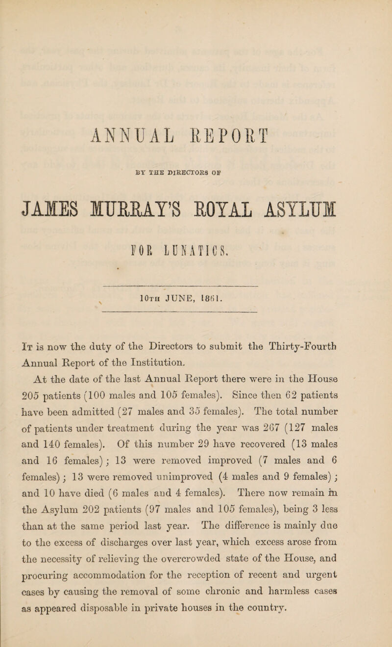 BY THE DIRECTORS OF JAMES MURRAY'S ROYAL ASYLUM FOR LUNATICS. 10TH JUNE, 1801. It is now the duty of the Directors to submit the Thirty-Fourth Annual Report of the Institution. At the date of the last Annual Report there were in the House 205 patients (100 males and 105 females). Since then 62 patients have been admitted (27 males and 35 females). The total number of patients under treatment during the year was 267 (127 males and 140 females). Of this number 29 have recovered (13 males and 16 females); 13 were removed improved (7 males and 6 females); 13 were removed unimproved (4 males and 9 females); and 10 have died (6 males and 4 females). There now remain in the Asylum 202 patients (97 males and 105 females), being 3 less than at the same period last year. The difference is mainly due to the excess of discharges over last year, which excess arose from the necessity of relieving the overcrowded state of the House, and procuring accommodation for the reception of recent and urgent cases by causing the removal of some chronic and harmless cases as appeared disposable in private houses in the country.