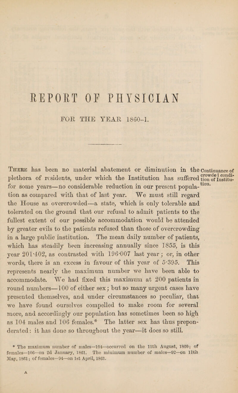 REPORT OE PHYSICIAN FOR THE YEAR 1860-1. There has been no material abatement or diminution in the Continuance of plethora of residents, under which the Institution has suffered tfon'of lnst?tu for some years—no considerable reduction in our present popula-tl0n’ tion as compared with that of last year. We must still regard the House as overcrowded—a state, which is only tolerable and tolerated on the ground that our refusal to admit patients to the fullest extent of our possible accommodation would be attended by greater evils to the patients refused than those of overcrowding in a large public institution. The mean daily number of patients, which has steadily been increasing annually since 1855, is this year 201’402, as contrasted with 196-007 last year; or, in other words, there is an excess in favour of this year of 5*395. This represents nearly the maximum number we have been able to accommodate. We had fixed this maximum at 200 patients in round numbers—100 of either sex; but so many urgent cases have presented themselves, and under circumstances so peculiar, thao we have found ourselves compelled to make room for several more, and accordingly our population has sometimes been so high as 104 males and 106 females.* The latter sex has thus prepon¬ derated : it has done so throughout the year—it does so still. * The maximum number of males—101—occurred on the 11th August, 1860; of females—106—on 2d January, 1861. The minimum number of males—92—on lltll May, 1861; of females—94—on 1st April, 1861. A