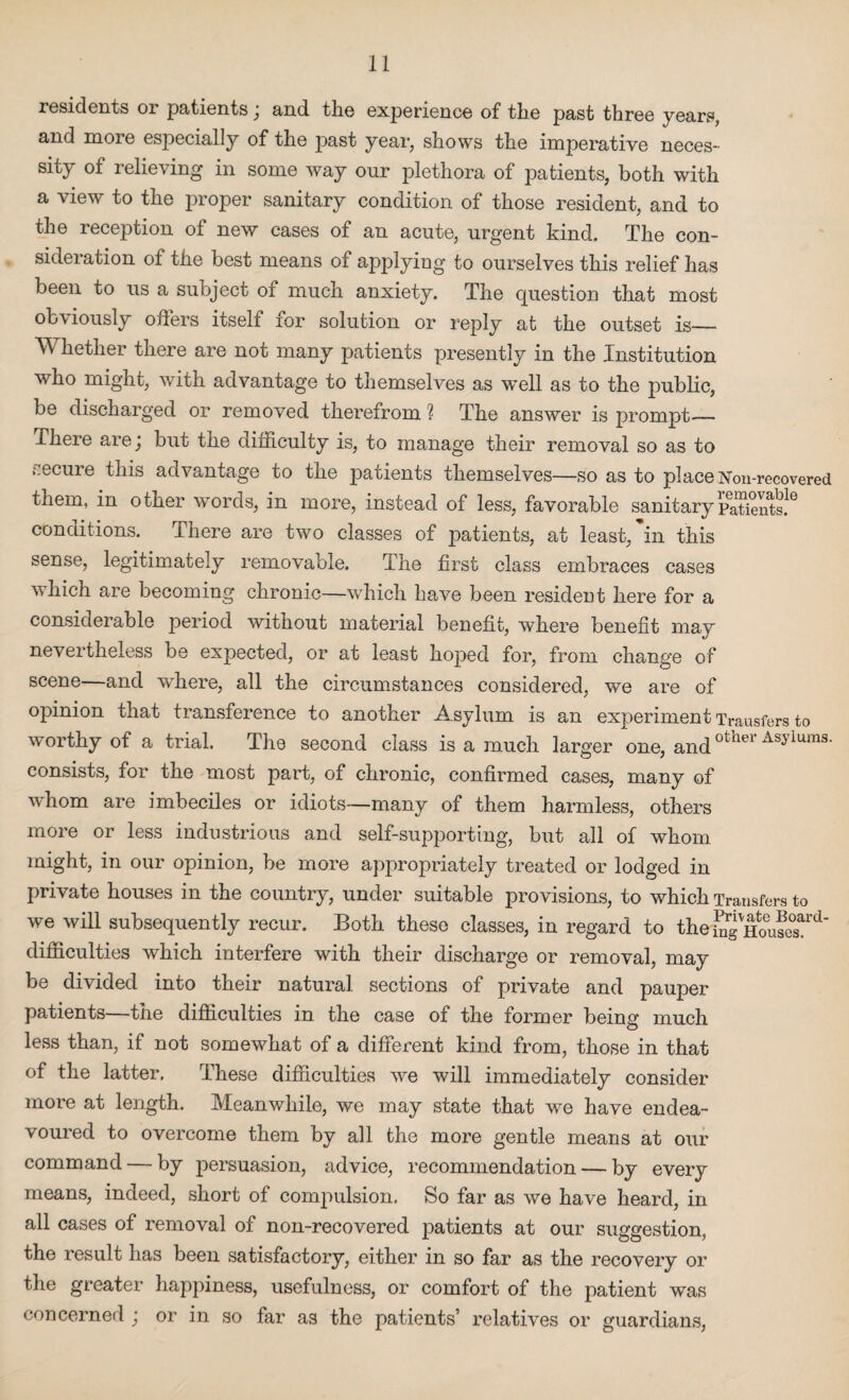 residents or patients; and the experience of the past three years, and more especially of the past year, shows the imperative neces¬ sity of relieving in some way our plethora of patients, both with a view to the proper sanitary condition of those resident, and to the reception of new cases of an acute, urgent kind. The con¬ sideration of the best means of applying to ourselves this relief has been to us a subject of much anxiety. The question that most obviously offers itself for solution or reply at the outset is_ Whether there are not many patients presently in the Institution who might, with advantage to themselves as well as to the public, be discharged or removed therefrom ? The answer is prompt'— I here are j but the diificulty is, to manage their removal so as to recure this advantage to the patients themselves—so as to place Non-recovered them, in other words, in more, instead of less, favorable sanitary PaTients!6 conditions. There are two classes of patients, at least, in this sense, legitimately removable. The first class embraces cases which are becoming chronic—which have been resident here for a considerable period without material benefit, where benefit may nevertheless be expected, or at least hoped for, from change of scene—and where, all the circumstances considered, we are of opinion that transference to another Asylum is an experiment Trausfers to worthy of a trial. The second class is a much larger one, and01,1161’Asyiuras* consists, for the most part, of chronic, confirmed cases, many of whom are imbeciles or idiots—many of them harmless, others more or less industrious and self-supporting, but all of whom might, in our opinion, be more appropriately treated or lodged in private houses in the country, under suitable provisions, to which Transfers to we will subsequently recur. Both these classes, in regard to the x?g HouS?1^' difficulties which interfere with their discharge or removal, may be divided into their natural sections of private and pauper patients—tne difficulties in the case of the former being much less than, if not somewhat of a different kind from, those in that of the latter. These difficulties we will immediately consider more at length. Meanwhile, we may state that we have endea¬ voured to overcome them by all the more gentle means at our command — by persuasion, advice, recommendation — by every means, indeed, short of compulsion. So far as we have heard, in all cases of removal of non-recovered patients at our suggestion, the result has been satisfactory, either in so far as the recovery or the greater happiness, usefulness, or comfort of the patient was concerned ,* or in so far as the patients’ relatives or guardians,