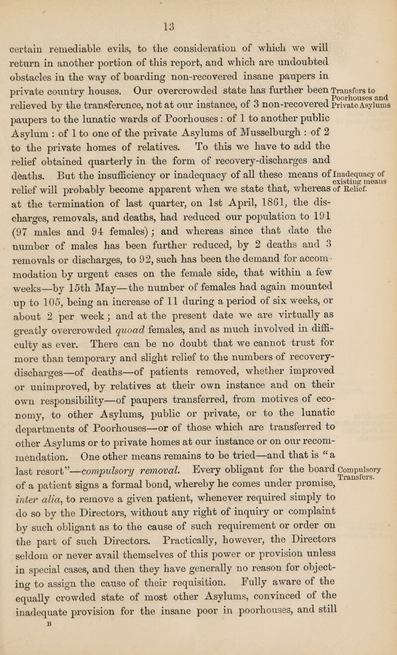 certain remediable evils, to the consideration of which we will return in another portion of this report, and which are undoubted obstacles in the way of boarding non-recovered insane paupers in private country houses. Our overcrowded state has further been Transfers to i ^ Poorhouses cind relieved by the transference, not at our instance, of 3 non-recovered private Asylums paupers to the lunatic wards of Poorhouses : of 1 to another public Asylum : of 1 to one of the private Asylums of Musselburgh : of 2 to the private homes of relatives. To this we have to add the relief obtained quarterly in the form of recovery-discharges and deaths. But the insufficiency or inadequacy of all these means of Inadequacy of * existing meaus relief will probably become apparent when we state that, whereas of Relief, at the termination of last quarter, on 1st April, 1861, the dis¬ charges, removals, and deaths, had reduced our population to 191 (97 males and 94 females); and whereas since that date the number of males has been further reduced, by 2 deaths and 3 removals or discharges, to 92, such has been the demand for accom ¬ modation by urgent cases on the female side, that within a few weeks—by 15th May—the number of females had again mounted up to 105, being an increase of 11 during a period of six weeks, or about 2 per week; and at the present date we are virtually as greatly overcrowded quoad females, and as much involved in diffi¬ culty as ever. There can be no doubt that we cannot trust for more than temporary and slight relief to the numbers of recovery- discharges—of deaths—of patients removed, whether improved or unimproved, by relatives at their own instance and on their own responsibility—of paupers transferred, from motives of eco¬ nomy, to other Asylums, public or private, or to the lunatic departments of Poorhouses—or of those which are transferred to other Asylums or to private homes at our instance or on our recom¬ mendation. One other means remains to be tried—and that is “ a last resort”—compulsory removal. Every obligant for the board Compulsory of a patient signs a formal bond, whereby he comes under promise, inter alia, to remove a given patient, whenever required simply to do so by the Directors, without any right of inquiry or complaint by such obligant as to the cause of such requirement or order on the part of such Directors. Practically, however, the Directors seldom or never avail themselves of this power or provision unless in special cases, and then they have generally no reason for object¬ ing to assign the cause of their requisition. Fully aware of the equally crowded state of most other Asylums, convinced of the inadequate provision for the insane poor in poorhouses, and still B