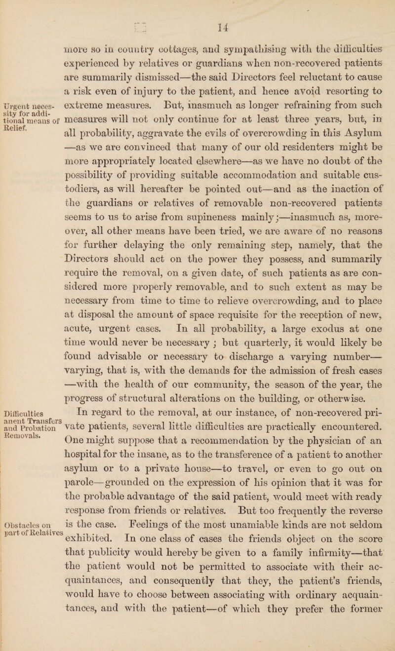 more so in country cottages, and sympathising with the Jilliculties experienced by relatives or guardians when non-recovered patients are summarily dismissed—the said Directors feel reluctant to cause a risk even of injury to the patient, and hence avoid resorting to Urgent neces- extreme measures. But, inasmuch as longer refraining from such tionafmeans of measures will not only continue for at least three years, but, in all probability, aggravate the evils of overcrowding in this Asylum —as we are convinced that many of our old residenters might be more appropriately located elsewhere—as we have no doubt of the possibility of providing suitable accommodation and suitable cus¬ todiers, as will hereafter be pointed out—and as the inaction of the guardians or relatives of removable non-recovered patients seems to us to arise from supineness mainly;—inasmuch as, more¬ over, all other means have been tried, we are aware of no reasons for further delaying the only remaining step, namely, that the Directors should act on the power they possess, and summarily require the removal, on a given date, of such patients as are con¬ sidered more properly removable, and to such extent as may be necessary from time to time to relieve overcrowding, and to place at disposal the amount of space requisite for the reception of new, acute, urgent cases. In all probability, a large exodus at one time would never be necessary ; but quarterly, it would likely be found advisable or necessary to discharge a varying number—- varying, that is, with the demands for the admission of fresh cases —with the health of our community, the season of the year, the progress of structural alterations on the building, or otherwise. Difficulties In regard to the removal, at our instance, of non-recovered pri- and Probation vate patients, several little difficulties are practically encountered. One might suppose that a recommendation by the physician of an hospital for the insane, as to the transference of a patient to another asylum or to a private house—to travel, or even to go out on parole—grounded on the expression of his opinion that it was for the probable advantage of the said patient, would meet with ready response from friends or relatives. But too frequently the reverse Obstacles on is the case. Feelings of the most unamiable kinds are not seldom part of Relatives i-i-.it i c ,, n - , , . . exhibited. In one class of cases the friends object on the score that publicity would hereby be given to a family infirmity—that the patient would not be permitted to associate with their ac¬ quaintances, and consequently that they, the patient’s friends, would have to choose between associating with ordinary acquain¬ tances, and with the patient—of which they prefer the former