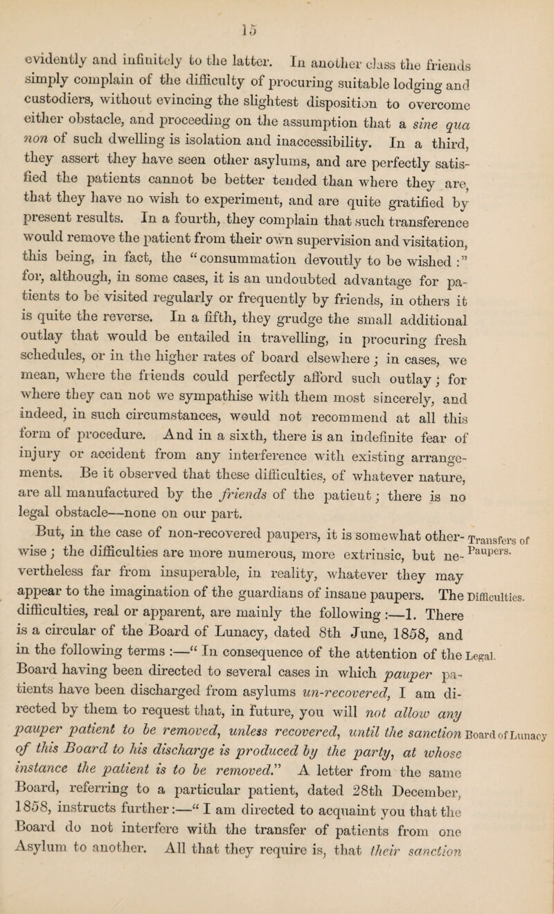 evidently and infinitely to the latter. In another class the friends simply complain of the difficulty of procuring suitable lodging and custodiers, without evincing the slightest disposition to overcome either obstacle, and proceeding on the assumption that a sine qua non of such dwelling is isolation and inaccessibility. In a third, they asseit they have seen other asylums, and are perfectly satis¬ fied the patients cannot be better tended than where they are that they have no wish to experiment, and are quite gratified by present lesults. In a fourth, they complain that such transference would remove the patient from their own supervision and visitation, this being, in fact, the “consummation devoutly to be wished for, although, in some cases, it is an undoubted advantage for pa¬ tients to be visited regularly or frequently by friends, in others it is quite the reverse. In a fifth, they grudge the small additional outlay that would be entailed in travelling, in procuring fresh schedules, or in the higher rates of board elsewhere ; in cases, we mean, where the friends could perfectly afford such outlay; for where they can not we sympathise with them most sincerely, and indeed, in such circumstances, would not recommend at all this form of procedure. And in a sixth, there is an indefinite fear of injury or accident from any interference with existm0, arrange- ments. Be it observed that these difficulties, of whatever nature, are all manufactured by the friends of the patieut; there is no legal obstacle—none on our part. But, in the case of non-recovered paupers, it is somewhat other- Transfers of wise; the difficulties are more numerous, more extrinsic, but ne- Paupers° vertheless far from insuperable, in reality, whatever they may appear to the imagination of the guardians of insane paupers. The Difficulties. difficulties, real or apparent, are mainly the following :_1. There is a circular of the Board of Lunacy, dated 8th June, 1858, and in the following terms :—“ In consequence of the attention of the Legal. Board having been directed to several cases in which pauper pa¬ tients have been discharged from asylums un-recovered, I am di¬ rected by them to request that, in future, you will not allow any pauper patient to be removed, unless recovered, until the sanction Board of Lunacy of this Board to his discharge is produced by the party, at whose instance the patient is to be removedA letter from the same Board, referring to a particular patient, dated 28th December, 1858, instructs further:—“ I am directed to acquaint you that the Board do not interfere with the transfer of patients fr om one Asylum to another. All that they require is, that their sanction