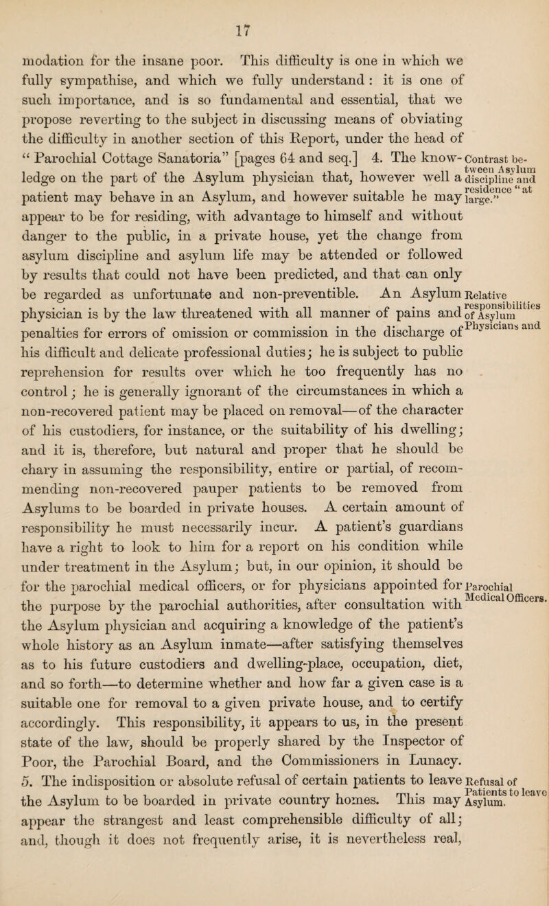 modation for tlie insane poor. This difficulty is one in which we fully sympathise, and which we fully understand : it is one of such importance, and is so fundamental and essential, that we pi’opose reverting to the subject in discussing means of obviating the difficulty in another section of this Report, under the head of “ Parochial Cottage Sanatoria” [pages 64 and seq.] 4. The know- Contrast be- ledge on the part of the Asylum physician that, however well a dTsdplfne and ... . . . at it -x i i i residence “ at patient may behave m an Asylum, and however suitable he may large.” appear to be for residing, with advantage to himself and without danger to the public, in a private house, yet the change from asylum discipline and asylum life may be attended or followed by results that could not have been predicted, and that can only be regarded as unfortunate and non-preventible. An Asylum Relative ........ , i *.i n r* -.responsibilities physician is by the law threatened with ail manner ot pains and 0f Asylum ... n „ . . « • • v i o Physicians and penalties for errors of omission or commission m the discharge ot his difficult and delicate professional duties; he is subject to public reprehension for results over which he too frequently has no control; he is generally ignorant of the circumstances in which a non-recovered patient may be placed on removal—of the character of his custodiers, for instance, or the suitability of his dwelling; and it is, therefore, but natural and proper that he should be chary in assuming the responsibility, entire or partial, of recom¬ mending non-recovered pauper patients to be removed from Asylums to be boarded in private houses. A certain amount of responsibility he must necessarily incur. A patient’s guardians have a right to look to him for a report on his condition while under treatment in the Asylum; but, in our opinion, it should be for the parochial medical officers, or for physicians appointed for Parochial the purpose by the parochial authorities, after consultation with the Asylum physician and acquiring a knowledge of the patient’s whole history as an Asylum inmate—after satisfying themselves as to his future custodiers and dwelling-place, occupation, diet, and so forth—to determine whether and how far a given case is a suitable one for removal to a given private house, and to certify accordingly. This responsibility, it appears to us, in the present state of the law, should be properly shared by the Inspector of Poor, the Parochial Board, and the Commissioners in Lunacy. Medical Officers. 5. The indisposition or absolute refusal of certain patients to leave Refusal of the Asylum to be boarded in private country homes. This may Asylum. appear the strangest and least comprehensible difficulty of all; and, though it does not frequently arise, it is nevertheless real,