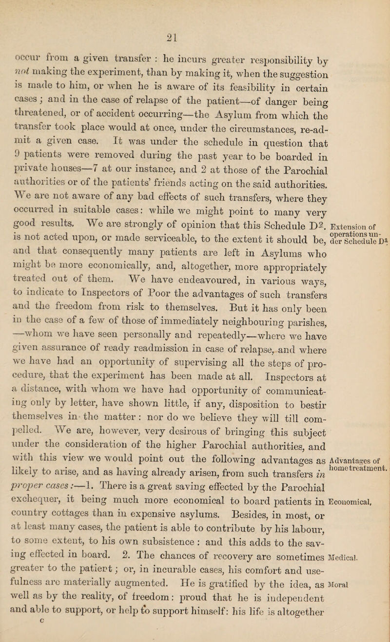 occur from a given transfer : lie incurs greater responsibility by not making the experiment, than by making it, when the suggestion is made to him, or when he is aware of its feasibility in certain cases; and in the case of relapse of the patient—of danger being threatened, or of accident occurring—the Asylum from which the transfer took place would at once, under the circumstances, re-ad- mit a given case. It was under the schedule in question that 9 patients were removed during the past year to be boarded in private houses—7 at our instance, and 2 at those of the Parochial authorities or of the patients’ friends acting on the said authorities. V. e are not aware of any bad eflects of such transfers, where they occuiled in suitable cases: while we might point to many very good results. We are strongly of opinion that this Schedule IW. Extension of is not acted upon, or made serviceable, to the extent it should be, defsSukD^ «nd that consequently many patients are left in Asylums who might be more economically, and, altogether, more appropriately treated out of them. We have endeavoured, in various ways, to indicate to Inspectors of Poor the advantages of such transfers and the freedom from risk to themselves. But it has only been in the case oi a few of those of immediately neighbouring parishes, —whom we have seen personally and repeatedly—where we have given assurance of ready readmission in case of relapse, and where we have had an opportunity of supervising all the steps of pro¬ cedure, that the experiment has been made at all. Inspectors at a distance, with whom we have had opportunity of communicat¬ ing only by letter, have shown little, if any, disposition to bestir themselves in the matter : nor do we believe they will till com¬ pelled. We are, however, very desirous of bringing this subject under the consideration of the higher Parochial authorities, and with this view we would point out the following advantages as Advantages of likely to arise, and as having already arisen, from such transfers in hometreatmenfc* proper cases:—1. There is a great saving effected by the Parochial exchequer, it being much more economical to board patients in Economical, country cottages than in expensive asylums. Besides, in most, or at least many cases, the patient is able to contribute by his labour, to some extent, to his own subsistence : and this adds to the sav¬ ing effected in board. 2. The chances of recovery are sometimes Medical, greater to the patient; or, in incurable cases, his comfort and use¬ fulness are materially augmented. He is gratified by the idea, as Moral well as by the reality, of freedom: proud that he is independent and able to support, or help to support himself: his life is altogether c