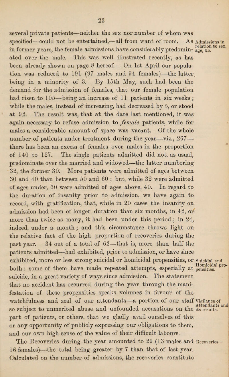 several private patients—neither the sex nor number of whom was specified—could not be entertained,— all from want of room. As Admissions in • /* .i/» i i * * i *111 i# relation to sext in former years, the female admissions have considerably predomm- age, &c. ated over the male. This was well illustrated recently, as has been already shown on page 8 hereof. On 1st April our popula¬ tion was reduced to 191 (97 males and 94 females)—the latter being in a minority of 3. By 15th May, such had been the demand for the admission of females, that our female population had risen to 105—being an increase of 11 patients in six weeks; while the males, instead of increasing, had decreased by 5, or stood at 92. The result was, that at the date last mentioned, it was again necessary to refuse admission to female patients, while for males a considerable amount of space was vacant. Of the whole number of patients under treatment during the year—viz., 267— there has been an excess of females over males in the proportion of 140 to 127. The single patients admitted did not, as usual, predominate over the married and widowed—the latter numbering 32, the former 30. More patients were admitted of ages between 30 and 40 than between 50 and 60 ; but, while 32 were admitted of ages under, 30 were admitted of ages above, 40. In regard to the duration of insanity prior to admission, we have again to record, with gratification, that, while in 20 cases the insanity on admission had been of longer duration than six months, in 42, or more than twice as many, it had been under this period; in 24, indeed, under a month; and this circumstance throws light on the relative fact of the high proportion of recoveries during the past year. 34 out of a total of 62—that is, more than half the patients admitted—had exhibited, prior to admission, or have since exhibited, more or less strong suicidal or homicidal propensities, or Suicidal and both : some of them have made repeated attempts, especially at pensities. suicide, in a great variety of ways since admission. The statement that no accident has occurred during the year through the mani¬ festation of these propensities speaks volumes in favour of the watchfulness and zeal of our attendants—a portion of our staff Vigilance of so subject to unmerited abuse and unfounded accusations on the its results. part of patients, or others, that we gladly avail ourselves of this or any opportunity of publicly expressing our obligations to them, and our own high sense of the value of their difficult labours. The Recoveries during the year amounted to 29 (13 males and Recoveries- 16 females)—the total being greater by 7 than that of last year. Calculated on the number of admissions, the recoveries constitute