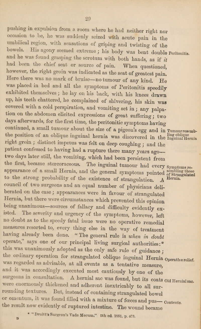pushing in expulsion from a room where he had neither right nor occasion to be, he was suddenly seized with acute pain in the umbilical region, with sensations of griping and twisting of the bowels. His agony seemed extreme ; his body was bent double Peritonitis, and he was found grasping the scrotum with both hands, as if it had been the chief seat or source of pain. When questioned, however, the right groin was indicated as the seat of greatest pain. Here there was no mark of bruise—no tumour of any kind. He was placed in bed and all the symptoms of Peritonitis speedily exhibited themselves ; he lay on his back, with his knees drawn up, his teeth chattered, he complained of shivering, his skin was covered with a cold perspiration, and vomiting set in; any palpa¬ tion on the abdomen elicited expressions of great suffering; two days afterwards, for the first time, the peritonitic symptoms having continued, a small tumour about the size of a pigeon’s egg and in Tumourresemb- the position of an oblique inguinal hernia was discovered in the infuinalHernia light gioin ’ distinct impetus was felt on deep coughing ‘ and the patient confessed to having had a rupture there many years ago— two days later still, the vomiting, which had been persistent from the first, became stercoraceous. The inguinal tumour had every symptoms re¬ appearance of a small Hernia, and the general symptoms pointed of sSanfulated to the strong probability of the existence of strangulation. .A Hernia- council of two surgeons and an equal number of physicians deli¬ berated on the case; appearances were in favour of strangulated Hernia, but there were circumstances which prevented this opinion being unanimous—sources of fallacy and difficulty evidently ex¬ isted. The severity and urgency of the symptoms, however, left no doubt as to the speedy fatal issue were no operative remedial measures resorted to, every thing else in the way of treatment having already been done. “ The general rule is when in doubt operate,” says one of our principal living surgical authorities:* this was unanimously adopted as the only safe ride of guidance ; the ordinary operation for strangulated oblique inguinal Hernia Operative relief, was regarded as advisable, at all events as a tentative measure, and it was accordingly executed most cautiously by one of the surgeons in consultation. A hernial sac was found, but its coats old Hernial sac. were enormously thickened and adherent inextricably to all sur- lounding textures. Lut, instead of containing strangulated bowel or omentum, it was found filled with a mixture of foeces and pus— contents, the result now evidently of ruptured intestine. The wound became d * Hruitt’s Surgeon’s Vade Mecum.” 5th ed. 1851, p. 473.