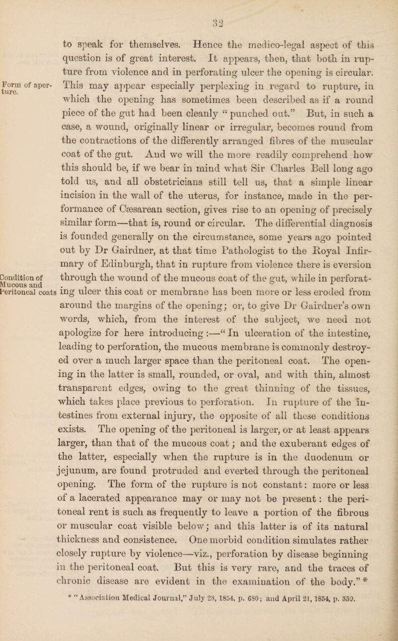 to speak for themselves. Hence the medico-legal aspect of this question is of great interest. It appears, then, that both in rup¬ ture from violence and in perforating ulcer the opening is circular. Form of aper- This may appear especially perplexing in regard to rupture, in which the opening has sometimes been described as if a round piece of the gut had been cleanly “ punched out.” But, in such a case, a wound, originally linear or irregular, becomes round from the contractions of the differently arranged fibres of the muscular coat of the gut. And we will the more readily comprehend how this should be, if we bear in mind what Sir Charles Bell long ago told us, and all obstetricians still tell us, that a simple linear incision in the wall of the uterus, for instance, made in the per¬ formance of Caesarean section, gives rise to an opening of precisely similar form—that is, round or circular. The differential diagnosis is founded generally on the circumstance, some years ago pointed out by Dr Gairdner, at that time Pathologist to the Boyal Infir¬ mary of Edinburgh, that in rupture from violence there is eversion Condition of through the wound of the mucous coat of the gut, while in perforat- Mucous and .... ° 1 Peritoneal coats mg ulcer this coat or membrane has been more or less eroded from around the margins of the opening; or, to give Dr Gairdner’s own words, which, from the interest of the subject, we need not apologize for here introducing :—“ In ulceration of the intestine, leading to perforation, the mucous membrane is commonly destroy¬ ed over a much larger space than the peritoneal coat. The open¬ ing in the latter is small, rounded, or oval, and with thin, almost transparent edges, owing to the great thinning of the tissues, which takes place previous to perforation. In rupture of the in¬ testines from external injury, the opposite of all these conditions exists. The opening of the peritoneal is larger, or at least appears larger, than that of the mucous coat; and the exuberant edges of the latter, especially when the rupture is in the duodenum or jejunum, are found protruded and everted through the peritoneal opening. The form of the rupture is not constant: more or less of a lacerated appearance may or may not be present: the peri¬ toneal rent is such as frequently to leave a portion of the fibrous or muscular coat visible below; and this latter is of its natural thickness and consistence. One morbid condition simulates rather closely rupture by violence—viz., perforation by disease beginning in the peritoneal coat. But this is very rare, and the traces of chronic disease are evident in the examination of the body.” * * “ Association Medical Journal,” July 28,1854. p. 680; and April 21,1854, p. 350.