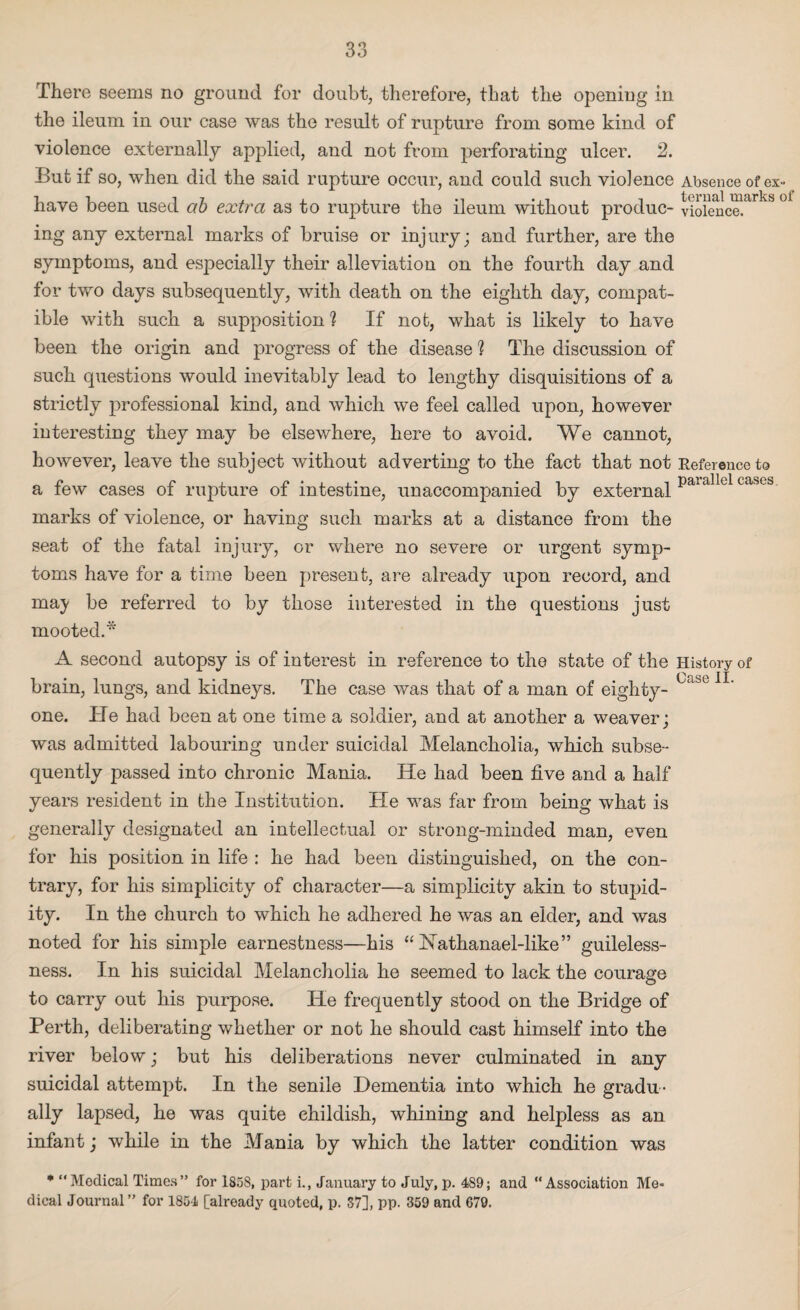 parallel cases. There seems no ground for doubt, therefore, that the opening in the ileum in our case was the result of rupture from some kind of violence externally applied, and not from perforating ulcer. 2. But if so, when did the said rupture occur, and could such violence Absence of ex- have been used ab extra as to rupture the ileum without produc- vioiencelarkS 01 ing any external marks of bruise or injury; and further, are the symptoms, and especially their alleviation on the fourth day and for two days subsequently, with death on the eighth day, compat¬ ible with such a supposition ? If not, what is likely to have been the origin and progress of the disease ? The discussion of such questions would inevitably lead to lengthy disquisitions of a strictly professional kind, and which we feel called upon, however interesting they may be elsewhere, here to avoid. We cannot, however, leave the subject without adverting to the fact that not Reference to a few cases of rupture of intestine, unaccompanied by external marks of violence, or having such marks at a distance from the seat of the fatal injury, or where no severe or urgent symp¬ toms have for a time been present, are already upon record, and maj be referred to by those interested in the questions just mooted.* A second autopsy is of interest in reference to the state of the History of brain, lungs, and kidneys. The case was that of a man of eighty- one. He had been at one time a soldier, and at another a weaver; was admitted labouring under suicidal Melancholia, which subse¬ quently passed into chronic Mania. He had been five and a half years resident in the Institution. He was far from being what is generally designated an intellectual or strong-minded man, even for his position in life : he had been distinguished, on the con¬ trary, for his simplicity of character—a simplicity akin to stupid¬ ity. In the church to which he adhered he was an elder, and was noted for his simple earnestness—his “ Nathanael-like” guileless¬ ness. In his suicidal Melancholia he seemed to lack the courage to carry out his purpose. He frequently stood on the Bridge of Perth, deliberating whether or not he should cast himself into the river below; but his deliberations never culminated in any suicidal attempt. In the senile Dementia into which he gradu¬ ally lapsed, he was quite childish, whining and helpless as an infant; while in the Mania by which the latter condition was * “Medical Times” for 1858, part i., January to July, p. 489; and “Association Me¬ dical Journal ” for 1854 [already quoted, p. 37], pp. 359 and 679. Case II.