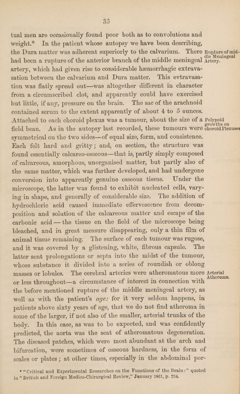 tual men are occasionally found poor both as to convolutions and weight.* In the patient whose autopsy we have been describing, the Dura matter was adherent superiorly to the calvarium. There Rupture of mid- , , , „ . . . . . .die Meningeal had been a rupture of the anterior branch ot the middle meningeal Artery. artery, which had given rise to considerable haemorrhagic extrava¬ sation between the calvarium and Dura matter. This evtravasa- tion was flatly spread out—was altogether different in character from a circumscribed clot, and apparently could have exercised but little, if any, pressure on the brain. The sac of the arachnoid contained serum to the extent apparently of about 4 to 5 ounces. Attached to each choroid plexus was a tumour, about the size of a Polypoid growths on field bean. As in the autopsy last recorded, these tumours were choroid Plexuses symmetrical on the two sides—of equal size, form, and consistence. Each felt hard and gritty; and, on section, the structure was found essentially calcareo-osseous—that is, partly simply composed of calcareous, amorphous, unorganised matter, but partly also of the same matter, which was further developed, and had undergone conversion into apparently genuine osseous tissue. Under the microscope, the latter was found to exhibit nucleated cells, vary¬ ing in shape, and generally of considerable size. The addition of hydrochloric acid caused immediate effervescence from decom¬ position and solution of the calcareous matter and escape of the carbonic acid — the tissue on the field of the microscope being bleached, and in great measure disappearing, only a thin film of animal tissue remaining. The surface of each tumour was rugose, and it was covered by a glistening, white, fibrous capsule. The latter sent prolongations or septa into the midst of the tumour, whose substance it divided into a series of roundish or oblong masses or lobules. The cerebral arteries were atheromatous more Arterial „ . . . . Atheroma, or less throughout—a circumstance of interest m connection with the before mentioned rupture of the middle meningeal artery, as well as with the patient’s age: for it very seldom happens, in patients above sixty years of age, that we do not find atheroma in some of the larger, if not also of the smaller, arterial trunks of the body. In this case, as was to be expected, and was confidently predicted, the aorta was the seat of atheromatous degeneration. The diseased patches, which were most abundant at the arch and bifurcation, were sometimes of osseous hardness, in the form of scales or plates; at other times, especially in the abdominal por- * “Critical and Experimental Researches on the Functions of tho Brain:” quoted iu “British and Foreign Medico-Chirurgical Review,” January 1861, p. 234.