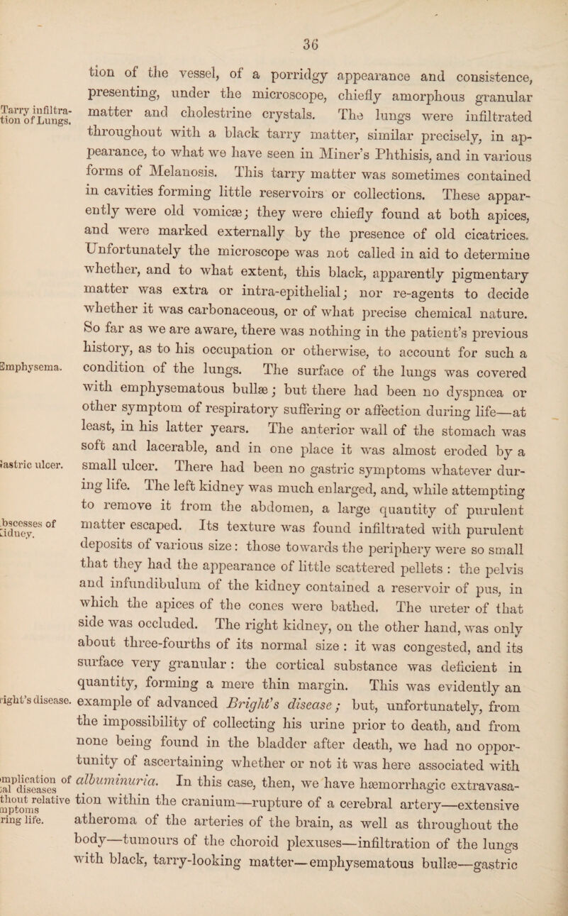 lion of the vessel, of a porridgy appearance and consistence, presenting, under the microscope, chiefly amorphous granular SonofLungt matter and cholestrine crystals. The lungs were infiltrated throughout with a black tarry matter, similar precisely, in ap¬ pearance, to what we have seen in Miner’s Phthisis, and in various forms of Melanosis. This tarry matter was sometimes contained in cavities forming little reservoirs or collections. These appar¬ ently were old vomicae; they were chiefly found at both apices, and were marked externally by the presence of old cicatrices. T nioi tunately the microscope was not called in aid to determine whethei, and to what extent, this black, ajiparently pigmentary matter was extra or intra-epithelial; nor re-agents to decide whether it was carbonaceous, or of what precise chemical nature. So fai as we are aware, there was nothing in the patient’s previous history, as to his occupation or otherwise, to account for such a Emphysema. condition of the lungs. The surface of the lungs was covered with emphysematous bullae; but there had been no dyspnoea or other symptom of respiratory suffering or affection during life—at least, in his latter years. The anterior wall of the stomach was soft and lacerable, and in one place it was almost eroded by a rastric ulcer, small ulcer. There had been no gastric symptoms whatever dur¬ ing life. The left kidney was much enlarged, and, while attempting to remove it from the abdomen, a large quantity of purulent ^cesses of matter escaped. Its texture was found infiltrated with purulent deposits of various size: those towards the periphery were so small that they had the appearance of little scattered pellets : the pelvis and infundibulum ot the kidney contained a reservoir of pus, in which the apices of the cones were bathed. The ureter of that side was occluded. The right kidney, on the other hand, was only about three-fourths of its normal size : it was congested, and its surface very granular : the cortical substance was deficient in quantity, forming a mere thin margin. This was evidently an right’s disease, example of advanced Bright's disease ; but, unfortunately, from the impossibility of collecting his urine prior to death, and from none being found in the bladder after death, we had no oppor¬ tunity of ascertaining whether or not it was here associated with is°ens °f ^umirmna. this case, then, we have haemorrhagic extravasa- Sptomrselative t*°U Wltllm the cranium—rupture of a cerebral artery—extensive ring life. atheroma of the arteries of the brain, as well as throughout the body—tumours of the choroid plexuses—infiltration of the lungs with black, tarry-looking matter—emphysematous bullae—gastric