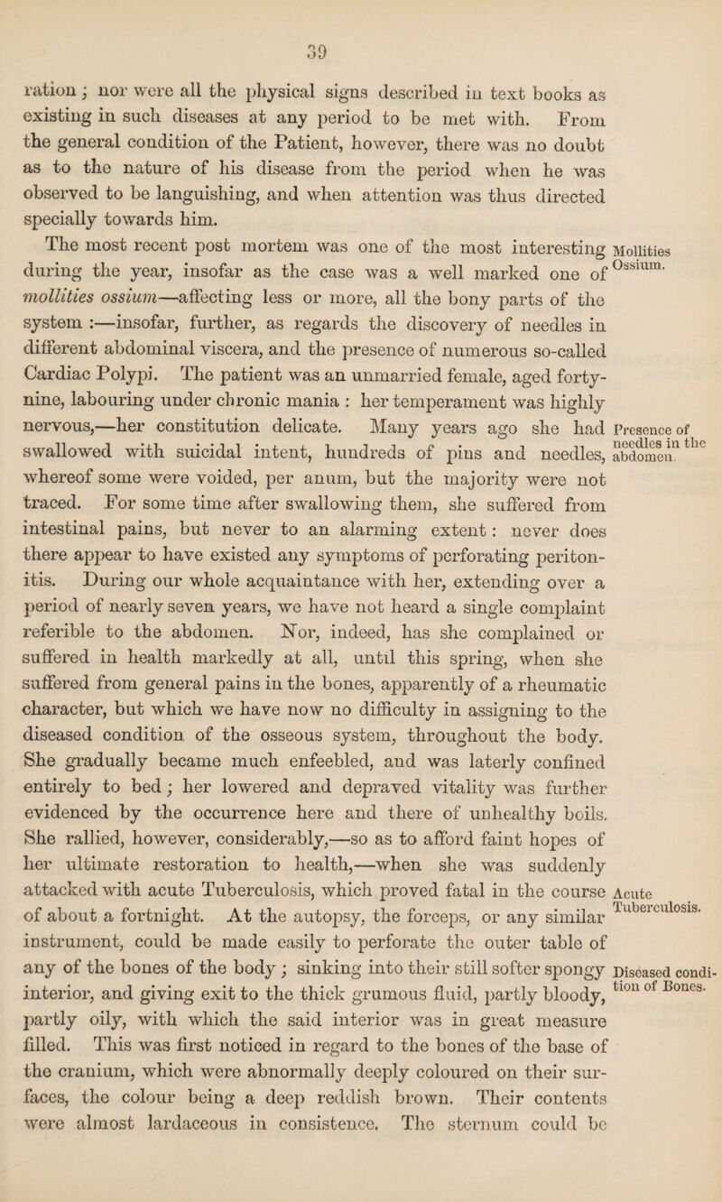 ration; nor were all the physical signs described in text books as existing in such diseases at any period to be met with. From the general condition of the Patient, however, there was no doubt as to the nature of his disease from the period when he was observed to be languishing, and when attention was thus directed specially towards him. The most recent post mortem was one of the most interesting during the year, insofar as the case was a well marked one of mollities ossium—affecting less or more, all the bony parts of the system :—insofar, further, as regards the discovery of needles in different abdominal viscera, and the presence of numerous so-called Cardiac Polypi. The patient was an unmarried female, aged forty- nine, labouring under chronic mania : her temperament was highly nervous,—her constitution delicate. Many years ago she had swallowed with suicidal intent, hundreds of pins and needles, whereof some were voided, per anum, but the majority were not traced. For some time after swallowing them, she suffered from intestinal pains, but never to an alarming extent: never does there appear to have existed any symptoms of perforating periton¬ itis. During our whole acquaintance with her, extending over a period of nearly seven years, we have not heard a single complaint referible to the abdomen. Nor, indeed, has she complained or suffered in health markedly at all, until this spring, when she suffered from general pains in the bones, apparently of a rheumatic character, but which we have now no difficulty in assigning to the diseased condition, of the osseous system, throughout the body. She gradually became much enfeebled, and was laterly confined entirely to bed; her lowered and depraved vitality was further evidenced by the occurrence here and there of unhealthy boils. She rallied, however, considerably,—so as to afford faint hopes of her ultimate restoration to health,—when she was suddenly attacked with acute Tuberculosis, which proved fatal in the course of about a fortnight. At the autopsy, the forceps, or any similar instrument, could be made easily to perforate the outer table of any of the bones of the body ; sinking into their still softer spongy interior, and giving exit to the thick grumous fluid, partly bloody, partly oily, with which the said interior was in great measure filled. This was first noticed in regard to the bones of the base of the cranium, which were abnormally deeply coloured on their sur¬ faces, the colour being a deep reddish brown. Their contents were almost lardaceous in consistence. The sternum could be Mollities Ossium. Presence of needles in the abdomen. Acute Tuberculosis. Diseased condi¬ tion of Bones.
