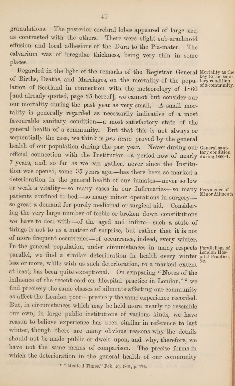 granulations, The posterior cerebral lobes appeared of large size, as contrasted with the others. There were slight sub-arachnoid effusion and local adhesions of the Dura to the Pia-mater. The calvarium was of irregular thickness, being very thin in some places. Regarded in the light of the remarks of the Registrar General of Births, Deaths, and Marriages, on the mortality of the popu¬ lation of Scotland in connection with the meteorology of 1860 [and already quoted, page 25 hereof], we cannot but consider our our mortality during the past year as very small. A small mor¬ tality is generally regarded as necessarily indicative of a most favourable sanitary condition—a most satisfactory state of the general health of a community. But that this is not always or sequentially the case, we think is pro tanto proved by the general health of our population during the past year. Never during our official connection with the Institution—a period now of nearly 7 years, and, so far as we can gather, never since the Institu¬ tion was opened, some 35 years ago,—has there been so marked a deterioration in the general health of our inmates—-never so low or weak a vitality-—so many cases in our Infirmaries—so many patients confined to bed—so many minor operations in surgery— so great a demand for purely medicinal or surgical aid. Consider¬ ing the very large number ot feeble or broken down constitutions we have to deal with—of the aged and infirm—such a state of things is not to us a matter of surprise, but rather that it is not of more frequent occurrence—of occurrence, indeed, everv winter. In the general population, under circumstances in many respects parallel, we find a similar deterioration in health every winter less or more, while with us such deterioration, to a marked extent at least, has been quite exceptional. On comparing “ Notes of the influence of the recent cold on Hospital practice in London,” * we find precisely the same classes of ailments affecting our community as affect the London poor—precisely the same experience recorded. But, in circumstances which may be held more nearly to resemble our own, in large public institutions of various kinds, we have reason to believe experience has been similar in reference to last winter, though there are many obvious reasons why the details should not be made public or dwelt upon, and why, therefore, we have not the same means of comparison. The precise forms in which the deterioration in the general health of our community Mortality as the key to the sani¬ tary condition of a community. General sani¬ tary condition during 1860-1. Prevalence of Minor Ailments Parallelism of London Hos¬ pital Practice, &c. } * “Medical Times,” Feb. 16,1861, p. 174.