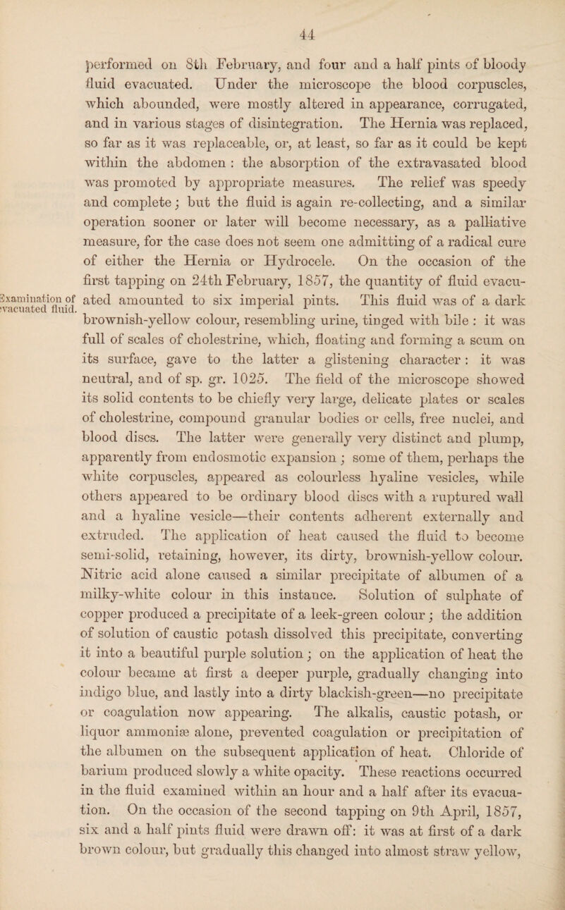 performed on 8th February, and four and a half pints of bloody fluid evacuated. Under the microscope the blood corpuscles, which abounded, were mostly altered in appearance, corrugated, and in various stages of disintegration. The Hernia was replaced, so far as it was replaceable, or, at least, so far as it could be kept within the abdomen : the absorption of the extravasated blood was promoted by appropriate measures. The relief was speedy and complete; but the fluid is again re-collecting, and a similar operation sooner or later will become necessary, as a palliative measure, for the case does not seem one admitting of a radical cure of either the Hernia or Hydrocele. On the occasion of the first tapping on 24th February, 1857, the quantity of fluid evacu- 3xamination of ated amounted to six imperial pints. This fluid was of a dark svacuated fluid. . ... brownish-yellow colour, resembling urine, tinged with bile : it was full of scales of cholestrine, which, floating and forming a scum on its surface, gave to the latter a glistening character : it was neutral, and of sp. gr. 1025. The field of the microscope showed its solid contents to be chiefly very large, delicate plates or scales of cholestrine, compound granular bodies or cells, free nuclei, and blood discs. The latter were generally very distinct and plump, apparently from end osmotic expansion ; some of them, perhaps the white corpuscles, appeared as colourless hyaline vesicles, while others appeared to be ordinary blood discs with a ruptured wall and a hyaline vesicle—their contents adherent externally and extruded. The application of heat caused the fluid to become semi-solid, retaining, however, its dirty, brownish-yellow colour. Nitric acid alone caused a similar precipitate of albumen of a milky-white colour in this instance. Solution of sulphate of copper produced a precipitate of a leek-green colour; the addition of solution of caustic potash dissolved this precipitate, converting it into a beautiful purple solution; on the application of heat the colour became at first a deeper purple, gradually changing into indigo blue, and lastly into a dirty blackish-green—no precipitate or coagulation now appearing. The alkalis, caustic potash, or liquor ammoniae alone, prevented coagulation or precipitation of the albumen on the subsequent application of heat. Chloride of barium produced slowly a white opacity. These reactions occurred in the fluid examined within an hour and a half after its evacua¬ tion. On the occasion of the second tapping on 9th April, 1857, six and a half pints fluid were drawn off: it was at first of a dark brown colour, but gradually this changed into almost straw yellow,