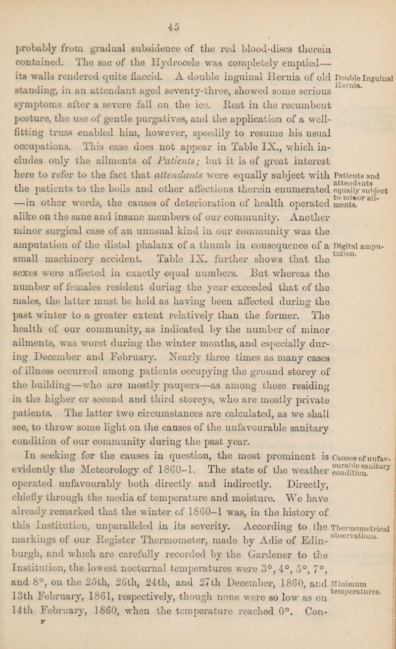 probably from gradual subsidence of the red blood-discs therein contained. The sac of the Hydrocele was completely emptied— its walls rendered quite flaccid. A double inguinal Hernia of old Double Inguinal standing, in an attendant aged seventy-three, showed some serious symptoms after a severe fall on the ice. Rest in the recumbent posture, the use of gentle purgatives, and the application of a well¬ fitting truss enabled him, however, speedily to resume his usual occupations. This case does not appear in Table IX., which in¬ cludes only the ailments of Patients; but it is of great interest here to refer to the fact that attendants were equally subject with Patients and the patients to the boils and other affections therein enumerated equally subject —in other words, the causes of deterioration of health operated ments!°l ail* alike on the sane and insane members of our community. Another minor surgical case of an unusual kind in our community was the amputation of the distal phalanx of a thumb in consequence of a Digital ampu- • • t ^ ^ i o jq small machinery accident. Table IX. further shows that the sexes were affected in exactly equal numbers. But whereas the number of females resident during the year exceeded that of the males, the latter must be held as having been affected during the past winter to a greater extent relatively than the former. The health of our community, as indicated by the number of minor ailments, was worst during the winter months, and especially dur¬ ing December and February. Xearly three times as many cases of illness occurred among patients occupying the ground storey of the building—who are mostly paupers—as among those residing in the higher or second and third storeys, who are mostly private patients. The latter two circumstances are calculated, as we shall see, to throw some light on the causes of the unfavourable sanitary condition of our community during the past year. In seeking for the causes in question, the most prominent is Causes of unfav- evidently the Meteorology of 1860-1. The state of the weather conditfonaintary operated unfavourably both directly and indirectly. Directly, chiefly through the media of temperature and moisture. We have already remarked that the winter of 1860—1 was, in the history of this Institution, unparalleled in its severity. According to the Thermometrical markings of our Register Thermometer, made by Adie of Edin- °^u vatl0ljS- burgh, and which are carefully recorded by the Gardener to the Institution, the lowest nocturnal temperatures were 3°, 4°, 5°, 7°, and 8°, on the 25th, 26th, 24th, and 27th December, 1860, and Minimum 13th February, 1861, respectively, though none were so low as on tem])vl'l‘U1' 14th February, 1860, when the temperature reached 0°. Con-