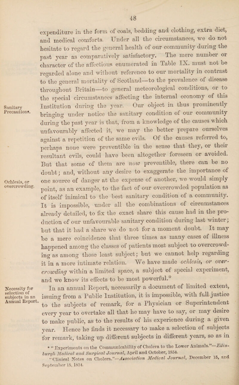 Sanitary Precautions. Ochlesis, or overcrowding. Necessity for selection of subjects in an Annual Report expenditure in the form of coals, bedding and clothing, extra d..et, and medical comforts. Under all the circumstances, we do not hesitate to regard the general health of our community during the past year as comparatively satisfactory. The meie number or character of the affections enumerated in Table IX. must noc be regarded alone and without reference to our mortality in contiast to the general mortality of Scotland—to the prevalence of disease throughout Britain—to general meteorological conditions, or to the special circumstances affecting the internal economy of this Institution during the year. Our object in thus prominently brinmrm under notice the sanitary condition 01 oui community during the past year is that, from a knowledge of the causes which, unfavourably affected it, we may the better prepare ourselves against a repetition of the same evik. Of the causes reiened to, perhaps none were preventible in the sense that they, or their resultant evils, could have been altogether foreseen or avoided. But that some of them are now preventible, there can be no doubt; and, without any desire to exaggerate the importance of one source of danger at the expense of another, we would simply point, as an example, to the fact of our overcrowded population as of itself inimical to the best sanitary condition of a community. It is impossible, under all the combinations of circumstances already detailed, to fix the exact share this cause had in the pro¬ duction of our unfavourable sanitary condition during last winter, but that it had a share we do not for a moment doubt. It may be a mere coincidence that three times as many cases of illness happened among the classes of patients most subject to overcrowd¬ ing as among those least subject \ but we cannot help legal ding it in a more intimate relation, XUe have made ochlesis, or over¬ crowding within a limited space, a subject of special experiment, and we know its effects to be most powerful. In an annual Report, necessarily a document of limited extent, issuing from a Public Institution, it is impossible, with full justice ' to the subjects of remark, for a Physician or Superintendent every year to overtake all that he may have to say, oi may desire to make public, as to the results of his experience during a given year. Plence he finds it necessary to make a selection of subjects for remark, taking up different subjects in different yeais, so as in * “ Experiments on the Communicability of Cholera to the Lower Animals. Edin¬ burgh Medical and Surgical Journal, April and October, 1S54. “Clinical Notes on Cholera.”—Association Medical Journal, December 15, and September 15. 1854.