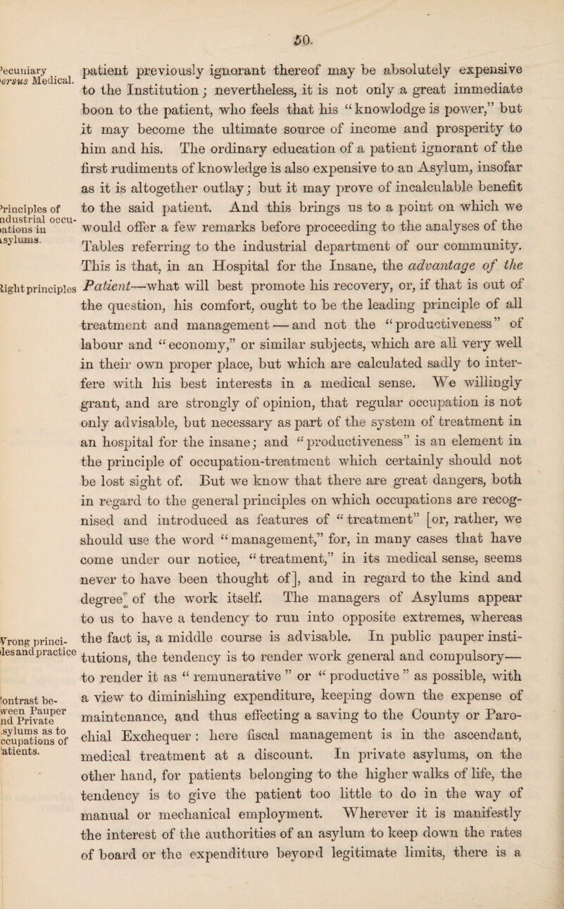 ’ecuuiary <ersus Medical. ’rinciples of ndustrial occu- >ations in Lsylums. light principles Vrong princi- iles and practice Contrast be- ween Pauper nd Private .sylutns as to ccupations of 'atients. patient previously ignorant thereof may be absolutely expensive to the Institution; nevertheless, it is not only a great immediate boon to the patient, who feels that his “knowlodge is power,” but it may become the ultimate source of income and prosperity to him and his. The ordinary education of a patient ignorant of the first rudiments of knowledge is also expensive to an Asylum, insofar as it is altogether outlay; but it may prove of incalculable benefit to the said patient. And this brings us to a point on which we would offer a few remarks before proceeding to the analyses of the Tables referring to the industrial department of our community. This is that, in an Hospital for the Insane, the advantage of the Patient—what will best promote his recovery, or, if that is out of the question, his comfort, ought to be the leading principle of all treatment and management — and not the “ productiveness” of labour and “ economy,” or similar subjects, which are all very well in their own proper place, but which are calculated sadly to inter¬ fere with his best interests in a medical sense. We willingly grant, and are strongly of opinion, that regular occupation is not only advisable, but necessary as part of the system of treatment in an hospital for the insane; and “productiveness” is an element in the principle of occupation-treatment which certainly should not be lost sight of. But we know that there are great dangers, both in regard to the general principles on which occupations are recog¬ nised and introduced as features of “ treatment” [or, rather, we should use the word “ management,” for, in many cases that have come under our notice, “ treatment,” in its medical sense, seems never to have been thought of], and in regard to the kind and degree] of the work itself. The managers of Asylums appear to us to have a tendency to run into opposite extremes, whereas the fact is, a middle course is advisable. In public pauper insti¬ tutions, the tendency is to render work general and compulsory— to render it as “ remunerative ” or “ productive ” as possible, with a view to diminishing expenditure, keeping down the expense of maintenance, and thus effecting a saving to the County or Paro¬ chial Exchequer: here fiscal management is in the ascendant, medical treatment at a discount. In private asylums, on the other hand, for patients belonging to the higher walks of life, the tendency is to give the patient too little to do in the way of manual or mechanical employment. Wherever it is manifestly the interest of the authorities of an asylum to keep down the rates of board or the expenditure beyond legitimate limits, there is a