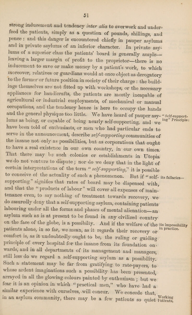 Si strong inducement and tendency inter alia to overwork and under¬ feed the patients, simply as a question of pounds, shillings, and pence : and this danger is encountered chiefly in pauper asylums and in private asylums of an inferior character. In private asy¬ lums of a superior class the patients’ board is generally ample— leaving a larger margin of profit to the proprietor—there is no inducement to save or make money by a patient’s work, to which moreover, relatives or guardians would at once object as derogatory to the former or future position in society of their charge : the build¬ ings themselves are not fitted up with workshops, or the necessary appliances for handicrafts, the patients are mostly incapable of agricultural or industrial employments, of mechanical or manual occupations, and the tendency hence is here to occupy the hands and the general physique too little. We have heard of pauper asy- “ Self-support- lums as being, or capable of being nearly self-supporting, and we ing” Principle have been told of enthusiasts, or men who had particular ends to serve in the announcement, describe self-supporting communities of die insane not only as possibilities, but as corporations that ought to have a real existence in our own country, in our own times. That there may be such colonies or establishments in Utopia we do not venture to dispute ; nor do we deny that in the light of certain interpretations of the term “ self-supporting,” it is possible to conceive of the actuality of such a phenomenon. But if “ self- its fallacies- suppoiting signifies that rates of board may be dispensed with, and that the “ products of labour” will cover all expenses of main¬ tenance even, to say nothing of treatment towards recovery, we do assuredly deny that a self-supporting.asylum, containing patients labouring under all the forms and phases of mental alienation—an asylum such as is at present to be found in any civilized country on the face of the globe, is a possibilty. And if the welfare of the its impossibility patients alone, in so far, we mean, as it regards their recovery or m practlce- comfort is, as it undoubtedly ought to be, the ruling or guiding principle of every hospital for the insane from its foundation on¬ wards, and in all departments of its management and managers, still less do we regard a self-supporting asylum as a possibility. Such a statement may be far from gratifying to rate-payers, to whose ardent imaginations such a possibility has been presented, arrayed in all the glowing colours painted by enthusiasm; but we fear it is an opinion in which “ practical men,” who have had a similar experience with ourselves, will concur. We concede that in an asylum community, there may be a few patients so quiet Xffig