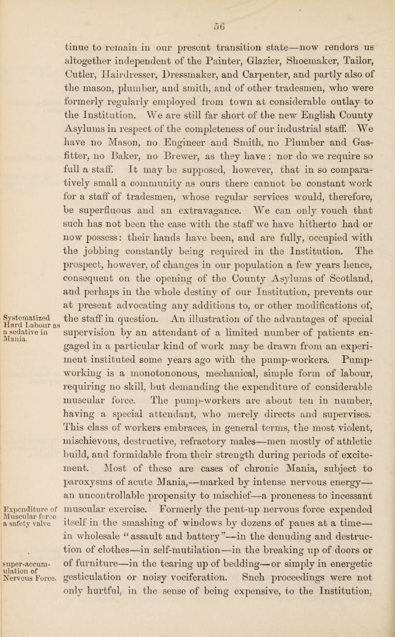 Systematized Hard Labour as a sedative in Mania. Expenditure of Muscular force a safety valve super-accum¬ ulation of Nervous Force. tinue to remain in our present transition state—now renders us altogether independent of the Painter, Glazier, Shoemaker, Tailor, Cutler, Hairdresser, Dressmaker, and Carpenter, and partly also of the mason, plumber, and smith, and of other tradesmen, who were formerty regularly employed Irom town at considerable outlay to the Institution. YVe are still far short of the new English County Asylums in respect of the completeness of our industrial staff. We have no Mason, no Engineer and Smith, no Plumber and Gas- fitter, no Baker, no Brewer, as they have : nor do we require so full a staff. It may be supposed, however, that in so compara¬ tively small a community as ours there cannot be constant work for a staff of tradesmen, whose regular services would, therefore, be superfluous and an extravagance. We can only vouch that such has not been the case with the staff we have hitherto had or now possess: their hands have been, and are fully, occupied with the jobbing constantly being required in the Institution. The prospect, however, of changes in our population a few years hence, consequent on the opening of the County Asylums of Scotland, and perhaps in the wfliole destiny of our Institution, prevents our at present advocating any additions to, or other modifications of, the staff in question. An illustration of the advantages of special supervision by an attendant of a limited number of patients en¬ gaged in a particular kind of work may be drawn from an experi¬ ment instituted some years ago with the pump-workers. Pump¬ working is a monotononous, mechanical, simple form of labour, requiring no skill, but demanding the expenditure of considerable muscular force. The pump-workers are about ten in number, having a special attendant, who merely directs and supervises. This class of workers embraces, in general terms, the most violent, mischievous, destructive, refractory males—men mostly of athletic build, and formidable from their strength during periods of excite¬ ment. Most of these are cases of chronic Mania, subject to paroxysms of acute Mania,—marked by intense nervous energy— an uncontrollable propensity to mischief—a proneness to incessant muscular exercise. Formerly the pent-up nervous force expended itself in the smashing of windows by dozens of panes at a time— in wholesale “assault and battery”—in the denuding and destruc¬ tion of clothes—in self-mutilation—in the breaking up of doors or of furniture—in the tearing up of bedding—or simply in energetic gesticulation or noisy vociferation. Such proceedings were not only hurtful, in the sense of being expensive, to the Institution,
