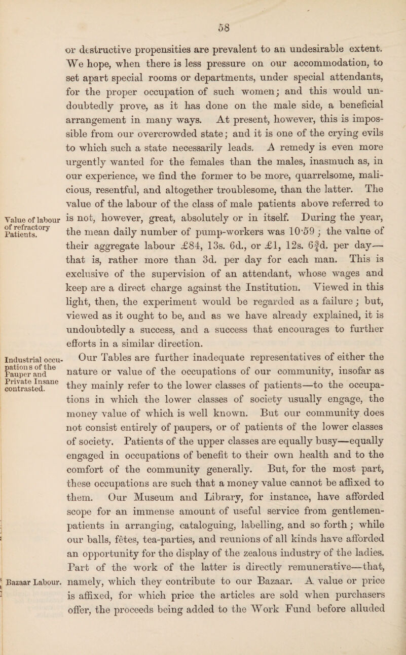 Value of labour of refractory Patients. Industrial occu¬ pation s of the Pauper and Private Insane contrasted. Bazaar Labour. or destructive propensities are prevalent to an undesirable extent. We hope, when there is less pressure on our accommodation, to set apart special rooms or departments, under special attendants, for the proper occupation of such women; and this would un¬ doubtedly prove, as it has done on the male side, a beneficial arrangement in many ways. At present, however, this is impos¬ sible from our overcrowded state; and it is one of the crying evils to which such a state necessarily leads. A remedy is even more urgently wanted for the females than the males, inasmuch as, in our experience, we find the former to be more, quarrelsome, mali¬ cious, resentful, and altogether troublesome, than the latter. The value of the labour of the class of male patients above referred to is not, however, great, absolutely or in itself. During the year, the mean daily number of pump-workers was 10*59 ; the value of their aggregate labour <£84, 13s. 6d., or <£1, 12s. 6fd. per day— that is, rather more than 3d. per day for each man. This is exclusive of the supervision of an attendant, whose wages and keep are a direct charge against the Institution. Viewed in this light, then, the experiment would be regarded as a failure; but, viewed as it ought to be, and as we have already explained, it is undoubtedly a success, and a success that encourages to further efforts in a similar direction. Our Tables are further inadequate representatives of either the nature or value of the occupations of our community, insofar as they mainly refer to the lower classes of patients—to the occupa¬ tions in which the lower classes of society usually engage, the money value of which is well known. But our community does not consist entirely of paupers, or of patients of the lower classes of society. Patients of the upper classes are equally busy—equally engaged in occupations of benefit to their own health and to the comfort of the community generally. But, for the most part, these occupations are such that a money value cannot be affixed to them. Our Museum and Library, for instance, have afforded scope for an immense amount of useful service from gentlemen- patients in arranging, cataloguing, labelling, and so forth; while our balls, fetes, tea-parties, and reunions of all kinds have afforded an opportunity for the display of the zealous industry of the ladies. Part of the work of the latter is directly remunerative—that, namely, which they contribute to our Bazaar. A value or price is affixed, for which price the articles are sold when purchasers offer, the proceeds being added to the Work Fund before alluded