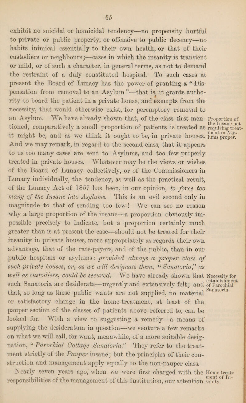 exhibit no suicidal or homicidal tendency—no propensity hurtful to private or public property, or offensive to public decency—no habits inimical essentially to their own health, or that of their custodiers or neighbours;—cases in which the insanity is transient or mild, or of such a character, in general terms, as not to demand the restraint of a duly constituted hospital. To such cases at present the Board of Lunacy has the power of granting a “ Dis¬ pensation from removal to an Asylum ”—that is, it grants autho¬ rity to board the patient in a private house, and exempts from the necessity, that would otherwise exist, for peremptory removal to an Asylum. We have already shown that, of the class first men- Proportion of 1 j-1 n ,• n 1 • , , i the Insane not tioned, comparatively a small proportion or patients is treated as requiring treat it might be, and as we think it ought to be, in private houses, lums proper And we may remark, in regard to the second class, that it appears to us too many cases are sent to Asylums, and too few properly treated in private houses. Whatever may be the views or wishes of the Board of Lunacy collectively, or of the Commissioners in Lunacy individually, the tendency, as well as the practical result, of the Lunacy Act of 1857 has been, in our opinion, to force too many of the Insane into Asylums. This is an evil second only in magnitude to that of sending too few ! We can see no reason why a large proportion of the insane—-a proportion obviously im¬ possible precisely to indicate, but a proportion certainly much greater tha,n is at present the case—should not be treated for their insanity in private houses, more appropriately as regards their own advantage, that of the rate-payers, and of the public, than in our public hospitals or asylums: provided always a proper class of such private houses, or, as ive will designate them, “ Sanatoriaas well as custodiers, could he secured. We have already shown that Necessity for such Sanatoria are desiderata—urgently and extensively felt; and of Parochial that, so long as these public wants are not supplied, no material Sanatoua' or satisfactory change in the home-treatment, at least of the pauper section of the classes of patients above referred to, can be looked for. With a view to suggesting a remedy—a means of supplying the desideratum in question—we venture a few remarks on what we will call, for want, meanwhile, of a more suitable desig¬ nation, “ Parochial Cottage Sanatoria.” They refer to the treat¬ ment strictly of the Pauper insane; but the principles of their con¬ struction and management apply equally to the non-pauper class. Nearly seven years ago, when we were first charged with the Homo treat« responsibilities of the management of this Institution, our attention sanity?* Ia*