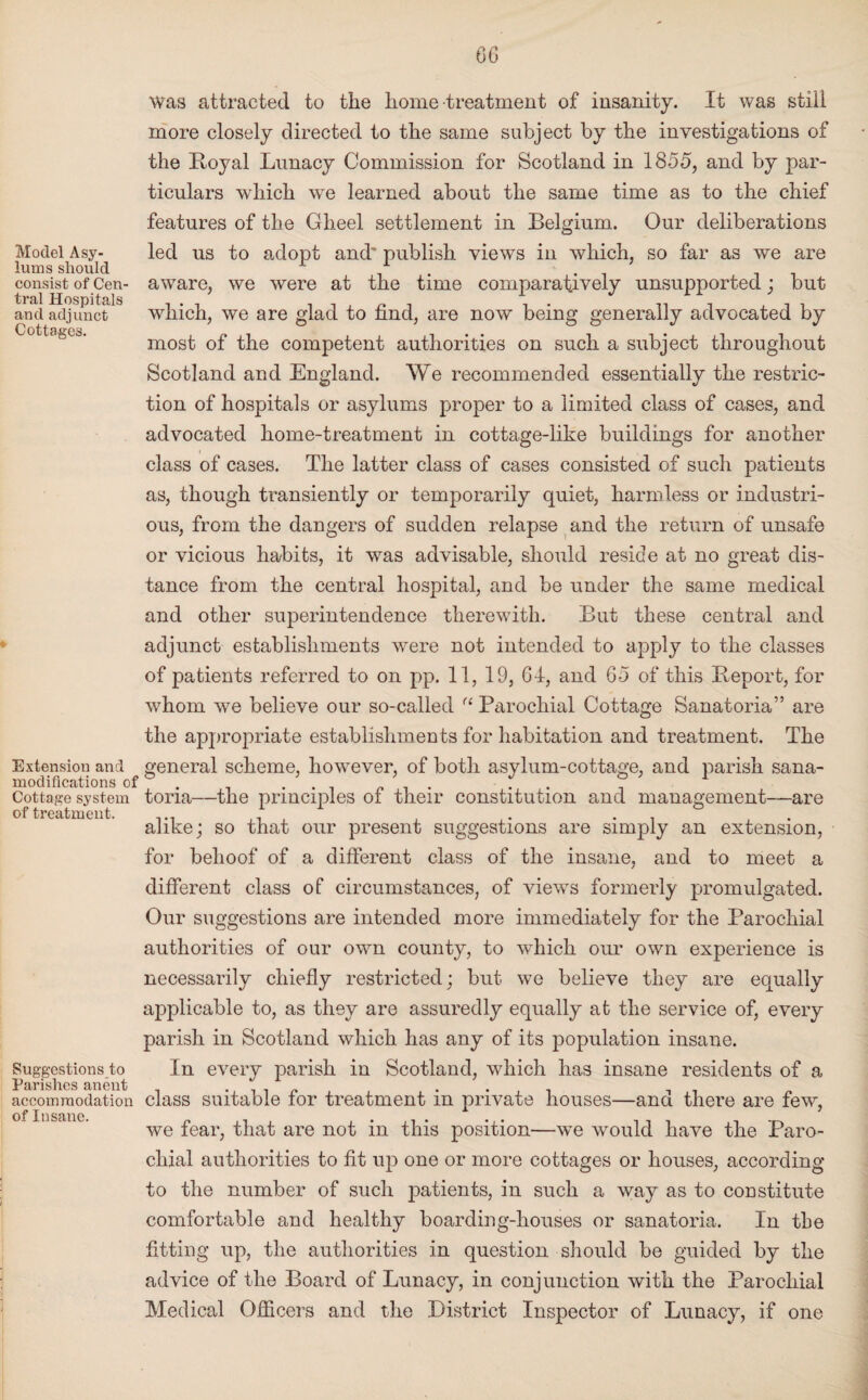 06 Model Asy¬ lums should consist of Cen¬ tral Hospitals and adjunct Cottages. Extension and modifications of Cottage system of treatment. Suggestions to Parishes anent accommodation of Insane. was attracted to the home treatment of insanity. It was still more closely directed to the same subject by the investigations of the Royal Lunacy Commission for Scotland in 1855, and by par¬ ticulars which we learned about the same time as to the chief features of the Gheel settlement in Belgium. Our deliberations led us to adopt and' publish views in which, so far as we are aware, we were at the time comparatively unsupported; but which, we are glad to find, are now being generally advocated by most of the competent authorities on such a subject throughout Scotland and England. We recommended essentially the restric¬ tion of hospitals or asylums proper to a limited class of cases, and advocated home-treatment in cottage-like buildings for another class of cases. The latter class of cases consisted of such patients as, though transiently or temporarily quiet, harmless or industri¬ ous, from the dangers of sudden relapse and the return of unsafe or vicious habits, it was advisable, should reside at no great dis¬ tance from the central hospital, and be under the same medical and other superintendence therewith. But these central and adjunct establishments were not intended to apply to the classes of patients referred to on pp. 11, 19, 64, and 65 of this Report, for whom we believe our so-called u Parochial Cottage Sanatoria” are the appropriate establishments for habitation and treatment. The general scheme, however, of both asylum-cottage, and parish sana¬ toria—the principles of their constitution and management—are alike; so that our present suggestions are simply an extension, for behoof of a different class of the insane, and to meet a different class of circumstances, of views formerly promulgated. Our suggestions are intended more immediately for the Parochial authorities of our own county, to which our own experience is necessarily chiefly restricted: but we believe they are equally applicable to, as they are assuredly equally at the service of, every parish in Scotland which has any of its population insane. In every parish in Scotland, which has insane residents of a class suitable for treatment in private houses—and there are few, we fear, that are not in this position—we would have the Paro¬ chial authorities to fit up one or more cottages or houses, according to the number of such patients, in such a way as to constitute comfortable and healthy boarding-houses or sanatoria. In the fitting up, the authorities in question should be guided by the advice of the Board of Lunacy, in conjunction with the Parochial Medical Officers and the District Inspector of Lunacy, if one