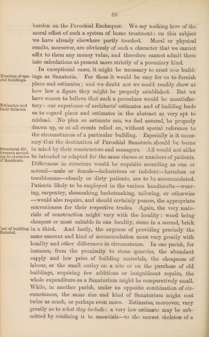 Erection of spe cial buildings. Estimates and their fallacies. Structural dif¬ ferences accord¬ ing to character Df Residents. 3ost of building Material. burden on the Parochial Exchequer. We say nothing here of the moral effect of such a system of home treatment: on this subject we have already elsewhere partly touched. Moral or physical results, moreover, are obviously of such a character that we cannot affix to them any money value, and therefore cannot admit them into calculations at present more strictly of a pecuniary kind. In exceptional cases, it might be necessary to erect new build- • ings as Sanatoria. For these it would be easy for us to furnish plans and estimates; and we doubt not we could readily show at how low a figure they might be properly established. But we have reason to believe that such a procedure would be unsatisfac¬ tory: our experience of architects’ estimates and of building leads us to regard plans and estimates in the abstract as very apt to mislead. No plan or estimate can, we feel assured, be properly drawn up, or at all events relied on, without special reference to the circumstances of a particular building. Especially is it neces¬ sary that the destination of Parochial Sanatoria should be borne in mind by their constructors and managers. All would not alike • be intended or adapted for the same classes or numbers of patients. Differences in structure would be requisite according as one or several—male or female—industrious or indolent—harmless or troublesome—cleanly or dirty patients, are to be accommodated. Patients likely to be employed in the various handicrafts—weav¬ ing, carpentry, shoemaking, basketmaking, tailoring, or otherwise —would also require, and should certainly possess, the appropriate conveniences for their respective trades. Again, the very mate¬ rials of construction might vary with the locality : wood being- cheapest or most suitable in one locality, stone in a second, brick in a third. And lastly, the expense of providing precisely the same amount and kind of accommodation must vary greatly with locality and other differences in circumstance. In one parish, for instance, from the proximity to stone quarries, the abundant supply and low price of building materials, the cheapness of labour, or the small outlay on a site or on the purchase of old buildings, requiring few additions or insignificant repairs, the whole expenditure on a Sanatorium might be comparatively small. While, in another parish, under an opposite combination of cir¬ cumstances, the same size and kind of Sanatorium might cost twice as much, or perhaps even more. Estimates, moreover, varv greatly as to what they include: a very low estimate may be sub¬ mitted by confining it to essentials—to the merest skeleton of a