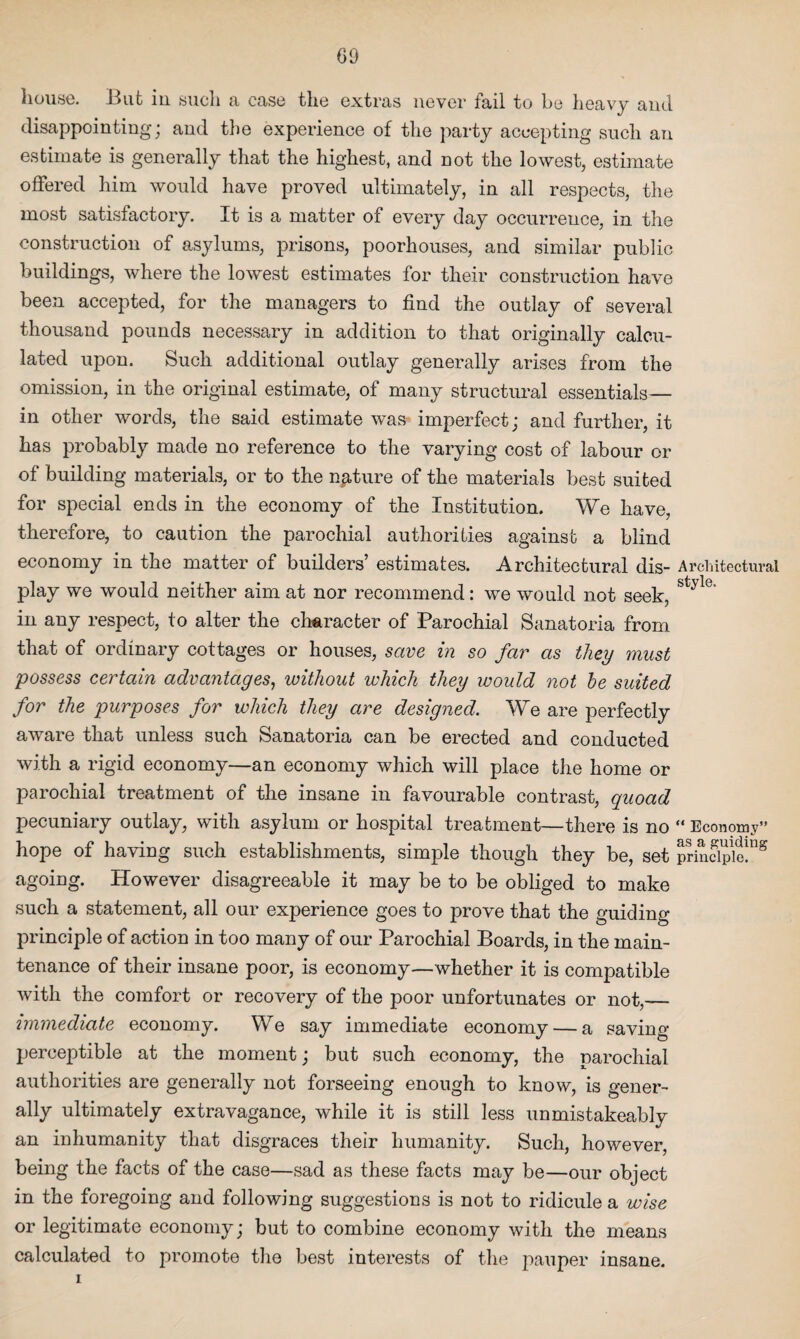 00 house. But in such a case the extras never fail to be heavy and disappointing; and the experience of the party accepting such an estimate is generally that the highest, and not the lowest, estimate offered him would have proved ultimately, in all respects, the most satisfactory. It is a matter of every day occurrence, in the construction of asylums, prisons, poorhouses, and similar public buildings, where the lowest estimates for their construction have been accepted, for the managers to find the outlay of several thousand pounds necessary in addition to that originally calcu¬ lated upon. Such additional outlay generally arises from the omission, in the original estimate, of many structural essentials— in other words, the said estimate was imperfect; and further, it has probably made no reference to the varying cost of labour or of building materials, or to the nature of the materials best suited for special ends in the economy of the Institution. We have, therefore, to caution the parochial authorities against a blind economy in the matter of builders’ estimates. Architectural dis- Architectural play we would neither aim at nor recommend: we would not seek, St;yl(” in any respect, to alter the character of Parochial Sanatoria from that of ordinary cottages or houses, save in so far as they must possess certain advantages, without which they would not he suited for the purposes for which they are designed. We are perfectly aware that unless such Sanatoria can be erected and conducted with a rigid economy—an economy which will place the home or parochial treatment of the insane in favourable contrast, quoad pecuniary outlay, with asylum or hospital treatment—there is no “ Economy” hope of having such establishments, simple though they be, set principle!118 agoing. However disagreeable it may be to be obliged to make such a statement, all our experience goes to prove that the guiding principle of action in too many of our Parochial Boards, in the main¬ tenance of their insane poor, is economy—whether it is compatible with the comfort or recovery of the poor unfortunates or not,— immediate economy. We say immediate economy — a saving- perceptible at the moment; but such economy, the narochial authorities are generally not forseeing enough to know, is gener¬ ally ultimately extravagance, while it is still less unmistakeably an inhumanity that disgraces their humanity. Such, however, being the facts of the case—sad as these facts may be—our object in the foregoing and following suggestions is not to ridicule a wise or legitimate economy; but to combine economy with the means calculated to promote the best interests of the pauper insane.