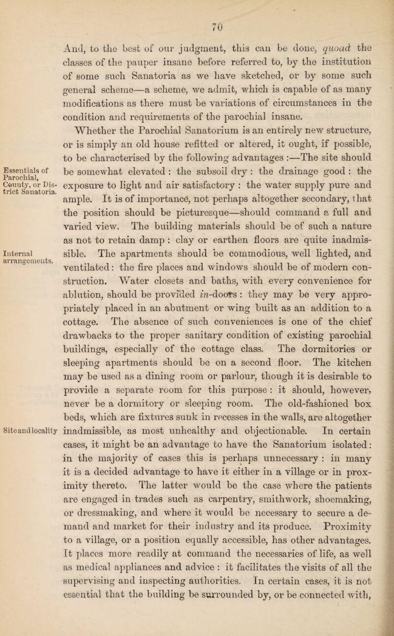 Essentials of Parochial, Couuty, or Dis¬ trict Sanatoria. Internal arrangements. Site and locality And, to the best of our judgment, tills can be done, quoad the classes of the pauper insane before referred to, by the institution of some such Sanatoria as we have sketched, or by some such general scheme—a scheme, we admit, which is capable of as many modifications as there must be variations of circumstances in the condition and requirements of the parochial insane. Whether the Parochial Sanatorium is an entirely new structure, or is simply an old house refitted or altered, it ought, if possible, to be characterised by the following advantages :—The site should be somewhat elevated : the subsoil dry : the drainage good : the exposure to light and air satisfactory : the water supply pure and ample. It is of importance, not perhaps altogether secondary, t hat the position should be picturesque—should command a full and varied view. The building materials should be of such a nature as not to retain damp : clay or earthen floors are quite inadmis¬ sible. The apartments should be commodious, well lighted, and ventilated: the fire places and windows should be of modern con¬ struction. Water closets and baths, with every convenience for ablution, should be provided m-doors : they may be very appro¬ priately placed in an abutment or wing built as an addition to a cottage. The absence of such conveniences is one of the chief drawbacks to the proper sanitary condition of existing parochial buildings, especially of the cottage class. The dormitories or sleeping apartments should be on a second floor. The kitchen may be used as a dining room or parlour, though it is desirable to provide a separate room for this purpose : it should, however, never be a dormitory or sleeping room. The old-fashioned box beds, which are fixtures sunk in recesses in the walls, are altogether inadmissible, as most unhealthy and objectionable. In certain cases, it might be an advantage to have the Sanatorium isolated: in the majority of cases this is perhaps unnecessary : in many it is a decided advantage to have it either in a village or in prox¬ imity thereto. The latter would be the case where the patients are engaged in trades such as carpentry, smithwork, shoemaking, or dressmaking, and where it would be necessary to secure a de¬ mand and market for their industry and its produce. Proximity to a village, or a position equally accessible, has other advantages. It places more readily at command the necessaries of life, as well as medical appliances and advice : it facilitates the visits of all the supervising and inspecting authorities. In certain cases, it is not essential that the building be surrounded by, or be connected with,