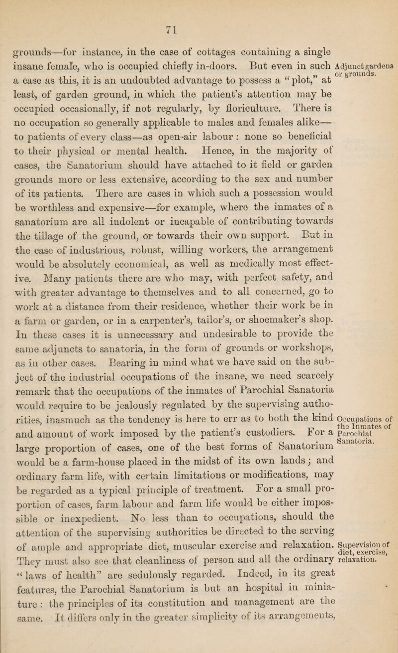 grounds—for instance, in the case of cottages containing a single insane female, who is occupied chiefly in-doors. But even in such Adjunct gardens a case as this, it is an undoubted advantage to possess a “ plot,” at least, of garden ground, in which the patient’s attention may be occupied occasionally, if not regularly, by floriculture. There is no occupation so generally applicable to males and females alike— to patients of every class—as open-air labour : none so beneficial to their physical or mental health. Hence, in the majority of cases, the Sanatorium should have attached to it field or garden grounds more or less extensive, according to the sex and number of its patients. There are cases in which such a possession would be worthless and expensive—for example, where the inmates of a sanatorium are all indolent or incapable of contributing towards the tillage of the ground, or towards their own support. But in the case of industrious, robust, willing workers, the arrangement would be absolutely economical, as well as medically most effect¬ ive. Many patients there are who may, with perfect safety, and with greater advantage to themselves and to all concerned, go to work at a distance from their residence, whether their work oe in a farm or garden, or in a carpenter’s, tailor’s, or shoemaker’s shop. In these cases it is unnecessary and undesirable to provide the same adjuncts to sanatoria, in the form of grounds or workshops, as in other cases. Bearing in mind what we have said on the sub¬ ject of the industrial occupations of the insane, we need scarcely remark that the occupations of the inmates of Parochial Sanatoria would require to be jealously regulated by the supervising autho¬ rities, inasmuch as the tendency is here to err as to both the kind Occupations of , . ^ the Inmates of and amount of work imposed by the patient s custodiers, r or a Parochial large proportion of cases, one of the best forms of Sanatorium would be a farm-house placed in the midst of its own lands; and ordinary farm life, with certain limitations or modifications, may be regarded as a typical principle of treatment. For a small pro¬ portion of cases, farm labour and farm life would be either impos¬ sible or inexpedient. ISTo less than to occupations, should the attention of the supervising authorities be directed to the serving of ample and appropriate diet, muscular exercise and relaxation. Supervision of 1 ill ’ diet, exercise, They must also see that cleanliness of person and all the ordinary relaxation. “ laws of health” are sedulously regarded. Indeed, in its great features, the Parochial Sanatorium is but an hospital in minia¬ ture : the principles of its constitution and management are the same. It differs only in the greater simplicity of its arrangements,