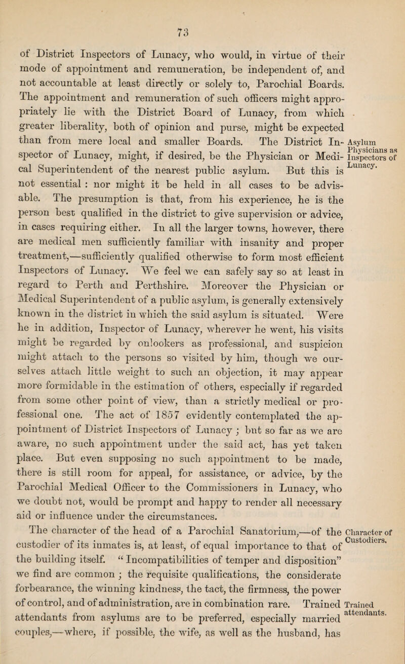 o± District Inspectors of Lunacy, who would, in virtue of their mode of appointment and remuneration, be independent of, and not accountable at least directly or solely to, Parochial Boards. I he appointment and remuneration of such officers might appro¬ priately lie with the District Board of Lunacy, from which greater liberality, both of opinion and purse, might be expected than from mere local and smaller Boards. The District In- Asylum spector of Lunacy, might, if desired, be the Physician or Medi- ins^ctors of cal Superintendent of the nearest public asylum. But this is Lunacyt not essential : nor might it be held in all cases to be advis¬ able. The presumption is that, from his experience, he is the person best qualified in the district to give supervision or advice, in cases requiring either. In all the larger towns, however, there are medical men sufficiently familiar with insanity and proper treatment,—sufficiently qualified otherwise to form most efficient Inspectors of Lunacy. We feel we can safely say so at least in regard to Perth and Perthshire. Moreover the Physician or Medical Superintendent of a public asylum, is generally extensively known in the district in which the said asylum is situated. Were he in addition, Inspector of Lunacy, wherever he went, his visits might be regarded by onlookers as professional, and suspicion might attach to the persons so visited by him, though we our¬ selves attach little weight to such an objection, it may appear more formidable in the estimation of others, especially if regarded from some other point of view, than a strictly medical or pro¬ fessional one. The act of 1857 evidently contemplated the ap¬ pointment of District Inspectors of Lunacy ; but so far as we are aware, no such appointment under the said act, has yet taken place. But even supposing no such appointment to be made, there is still room for appeal, for assistance, or advice, by the Parochial Medical Officer to the Commissioners in Lunacy, who we doubt not, would be prompt and happy to render all necessary aid or influence under the circumstances. The character of the head of a Parochial Sanatorium,—of the Character of custodier of its iumates is, at least, of equal importance to that of Custodlcrs' the building itself. “ Incompatibilities of temper and disposition” we find are common ; the requisite qualifications, the considerate forbearance, the winning kindness, the tact, the firmness, the power of control, and of administration, are in combination rare. Trained Trained attendants from asylums are to be preferred, especially married attendant3, couples,—where, if possible, the wife, as well as the husband, has