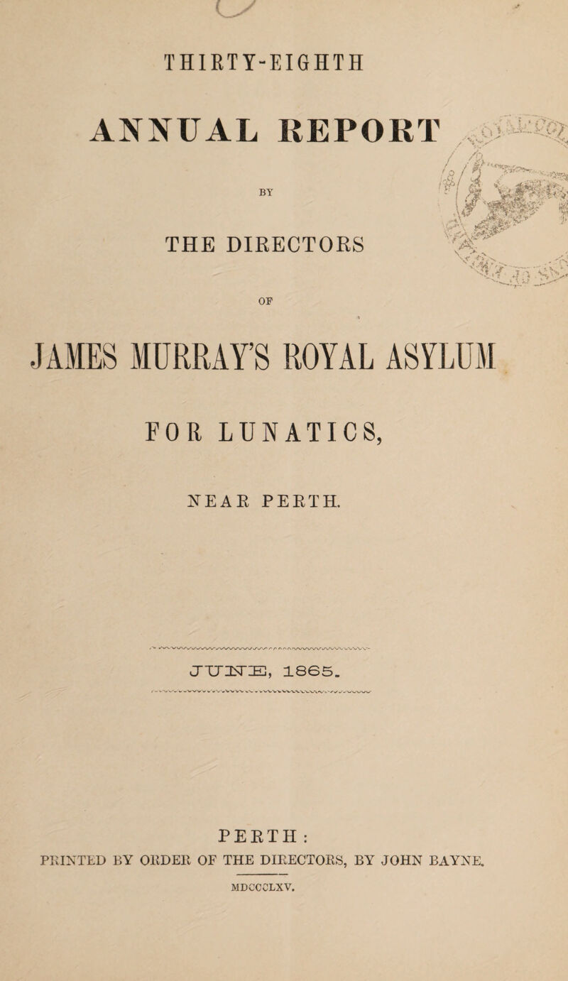 THIRTY-EIGHTH ANNUAL REPORT BY iihi 4' . ■ ' si's'” ■ * THE DIRECTORS \r' OF JAMES MURRAY’S ROYAL ASYLUM FOR LUNATICS, NEAR PERTH. JTJZSr:E, 1865. ^'wV'V^/V^*V v'w^% ^'w-w^* w ' ^ V w*-'N. PERTH: PRINTED BY ORDER OF THE DIRECTORS, BY JOHN BAYNE. MDGCCLXV.