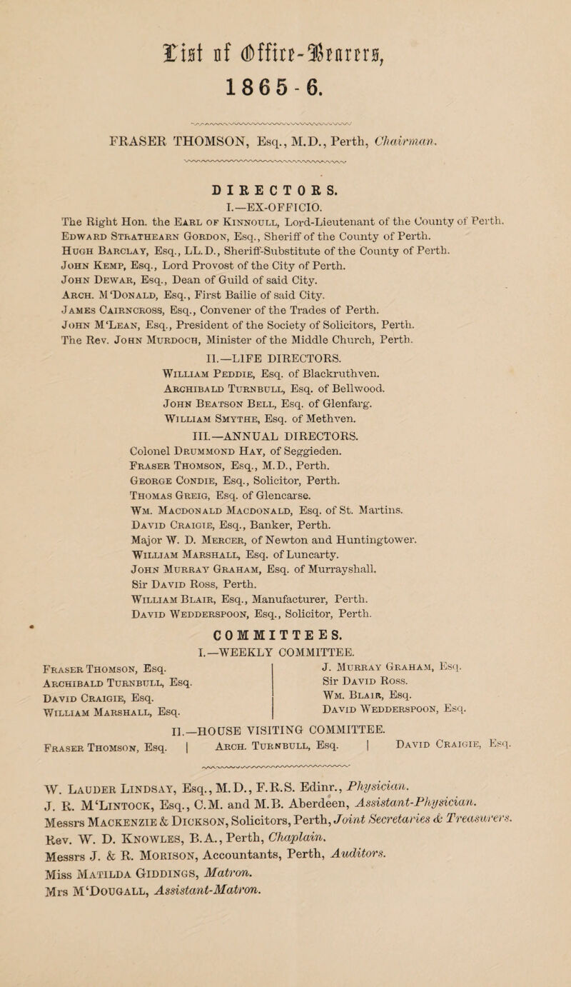 list nf (!l)ffitE-®Bnrtrs, 18 6 5-6. FRASER. THOMSON, Esq., M.D., Perth, Chairman. DIRECTORS. I.-EX-OFFICIO. The Right Hon. the Earl of Kinnoxjll, Lord-Lieutenant of the County of Perth, Edward Strathearn Gordon, E.sq., Sheriff of the County of Perth. Hugh Barclay, Esq., LL.D., Sheriff-Sxibstitute of the County of Perth. John Kemp, Esq., Lord Provost of the City of Perth. John Dewar, Esq., Dean of Guild of said City. Arch. M‘Donald, Esq., First Bailie of said City. James Cairncross, Esq., Convener of the Trades of Perth. John M'Lean, Esq., President of the Society of Solicitors, Perth. The Rev. John Murdoch, Minister of the Middle Church, Perth. II.—LIFE DIRECTORS. William Peddie, Esq. of Blackruthven. Archibald Turnbull, Esq. of Bellwood. John Beatson Bell, Esq. of Glenfarg. William Smythe, Esq. of Methven. III.—ANNUAL DIRECTORS. Colonel Drummond Hay, of Seggieden. Fraser Thomson, Esq., M.D., Perth. George Condie, Esq., Solicitor, Perth. Thomas Greig, Esq. of Glencarse. Wm. Macdonald Macdonald, Esq. of St. Martins. David Craigte, Esq., Banker, Perth. Major W. D. Mercer, of Newton and Huntingtower. William Marshall, Esq. ofLuncarty. John Murray Graham, Esq. of Murray shall. Sir David Ross, Perth. William Blair, Esq., Manufacturer, Perth. David Wedderspoon, Esq., Solicitor, Perth. COMMITTEES. Fraser Thomson, Esq. Archibald Turnbui.l, Esq. David Craigie, Esq. William Marshall, Esq. I.—WEEKLY COMMITTEE. J. Murray Graham, Esq. Sir David Ross. Wm. Blair, Esq. David Wedderspoon, Esq. 11.—HOUSE VISITING COMMITTEE. Fraser Thomson, Esq. | Arch. Turnbull, Esq. | David Craigie, Esq. W. Lauder Lindsay, Esq., M.D., F.E.S. Edinr., Physician. J. R. M‘Lintock, Esq., C.M. and M.B. Aberdeen, Assistant-Physician. Messrs Mackenzie & Dickson, Solicitors, Perth, Joint Secretaries A Treasurers. Rev. W. D. Knowles, B.A., Perth, Chaplain. Messrs J. & R. Morison, Accountants, Perth, Auditors. Miss Matilda Giddings, Matron. Mrs M‘Dougall, Assistant-Matron.