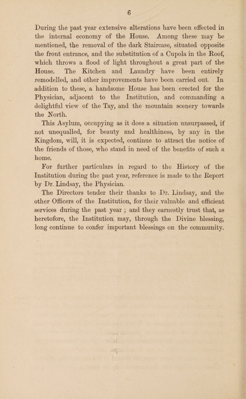 During the past year extensive alterations have been effected in the internal economy of the House. Among these may be mentioned, the removal of the dark Staircase, situated opposite the front entrance, and the substitution of a Cupola in the Roof, which throws a flood of light throughout a great part of the House. The Kitchen and Laundry have been entirely remodelled, and other improvements have been carried out. In addition to these, a handsome House has been erected for the Physician, adjacent to the Institution, and conimanding a delightful view of the Tay, and the mountain scenery towards the Korth. This Asylum, occupying as it does a situation unsurpassed, if not unequalled, for beauty and healthiness, by any in the Kingdom, will, it is expected, continue to attract the notice of the friends of those, who stand in need of the benefits of such a home. For further particulars in regard to the History of the Institution during the past year, reference is made to the Report by Dr. Lindsay, the Physician. The Directors tender their thanks to Dr. Lindsay, and the other Officers of the Institution, for their valuable and efficient services during the past year ; and they earnestly trust that, as heretofore, the Institution may, through the Divine blessing, long continue to confer important blessings on the community.