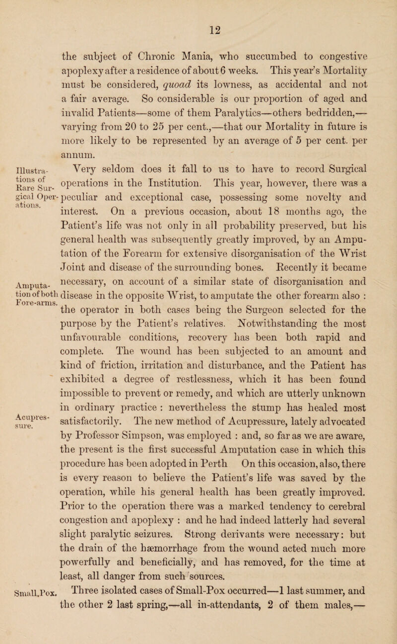 Illustra¬ tions of Rare Sur¬ gical Oper¬ ations, Amputa¬ tion ofboth Fore-arms. Acupres¬ sure. SmalhRox. the subject of Chronic Mania, who succumbed to congestive apoplexy after a residence of about 6 weeks. This year’s Mortality must be considered, quoad its lowness, as accidental and not a fair average. So considerable is our proportion of aged and invalid Patients—some of them Paralytics—others bedridden,— varying from 20 to 25 per cent.,—that our Mortality in future is more likely to be represented by an average of 5 per cent, per annum. Very seldom does it fall to us to have to record Surgical operations in the Institution. This year, however, there was a peculiar and exceptional case, possessing some novelty and interest. On a previous occasion, about 18 months ago, the Patient’s life was not only in all probability preserved, but his general health was subsequently greatly improved, by an Ampu¬ tation of the Forearm for extensive disorganisation of the Wrist Joint and disease of the surrounding bones. Eecently it became necessary, on account of a similar state of disorganisation and disease in the opposite Wrist, to amputate the other forearm also : the operator in both cases being the Surgeon selected for the purpose by the Patient’s relatives. Notwithstanding the most unfavourable conditions, recovery has been both rapid and complete. The wound has been subjected to an amount and kind of friction, irritation and disturbance, and the Patient has exhibited a degree of restlessness, which it has been found impossible to prevent or remedy, and which are utterly unknown in ordinary practice : nevertheless the stump has healed most satisfactorily. The new method of Acupressure, lately advocated by Professor Simpson, was employed : and, so far as we are aware, the present is the first successful Amputation case in which this procedure has been adopted in Perth On this occasion, also, there is every reason to believe the Patient’s life was saved by the operation, while his general health has been greatly improved. Prior to the operation there was a marked tendency to cerebral congestion and apoplexy : and he had indeed latterly had several slight paralytic seizures. Strong derivants were necessary: but the drain of the haemorrhage from the wound acted much more powerfully and beneficially, and has removed, for the time at least, all danger from such sources. Three isolated cases of Small-Pox occurred—1 last summer, and the other 2 last spring,—all in-attendants, 2 of them males,—