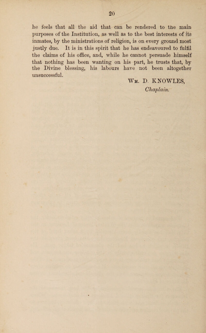 he feels that all the aid that can he rendered to the main purposes of the Institution, as well as to the best interests of its inmates, by the ministrations of religion, is on every ground most justly due. It is in this spirit that he has endeavoured to fulfil the claims of his office, and, while he cannot persuade himself that nothing has been wanting on his part, he trusts that, by the Divine blessing, his labours have not been altogether unsuccessful. Wm. D. KNOWLES, Chaplain.
