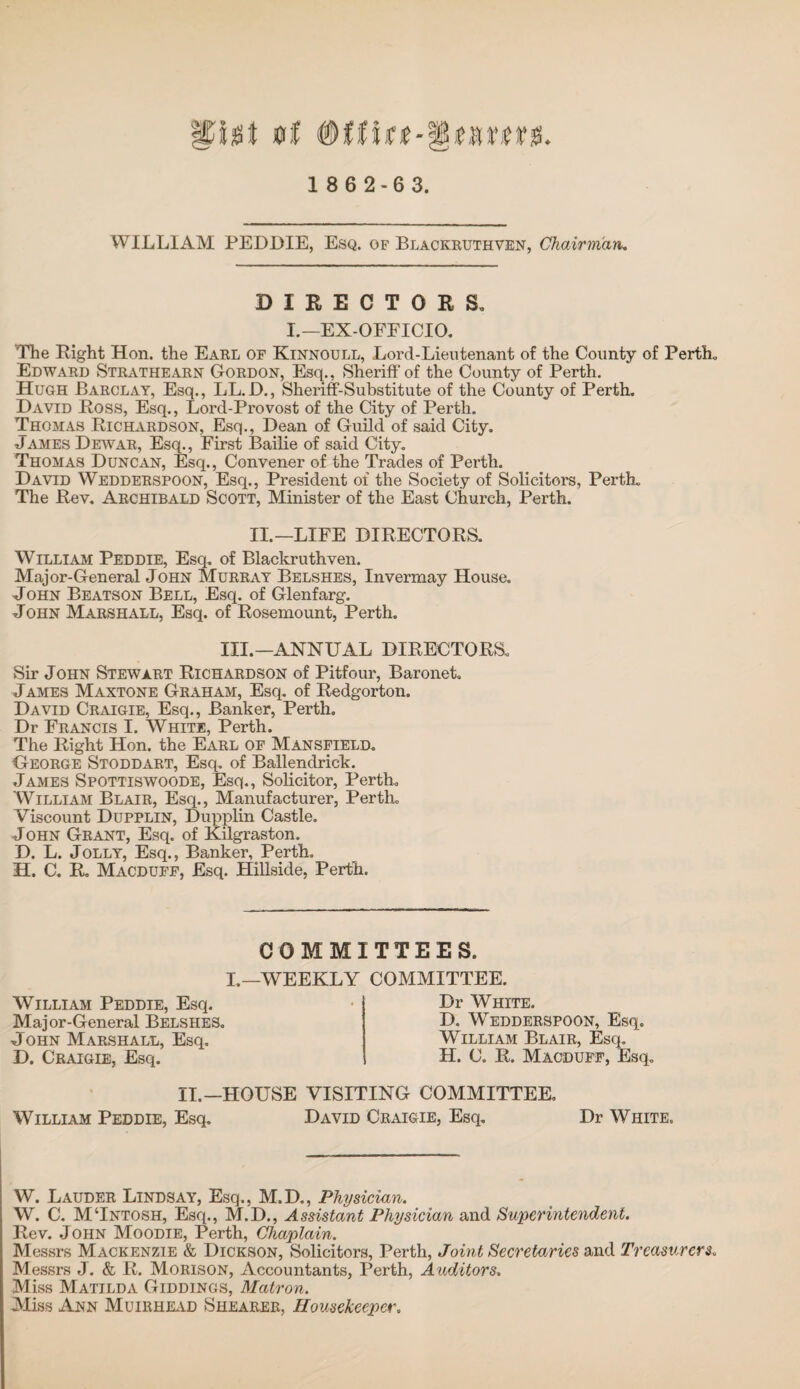 0f 1 8 6 2-63. WILLIAM PEDDIE, Esq. of Blackruthven, Chairman. DIRECTORS. L—EX-OFFICIO. The Right Hon. the Earl of Kinnoull, Lord-Lieutenant of the County of Perth. Edward Strathearn Gordon, Esq., Sheriff of the County of Perth. Hugh Barclay, Esq., LL.D., Sheriff-Substitute of the County of Perth. David Ross, Esq., Lord-Provost of the City of Perth. Thomas Richardson, Esq., Dean of Guild of said City. James Dewar, Esq., First Bailie of said City. Thomas Duncan, Esq., Convener of the Trades of Perth. David Wedderspoon, Esq., President of the Society of Solicitors, Perth. The Rev. Archibald Scott, Minister of the East Church, Perth. II.—LIFE DIRECTORS. William Peddie, Esq. of Blackruthven. Major-General John Murray Belshes, Invermay House. John Beatson Bell, Esq. of Glenfarg. John Marshall, Esq. of Rosemount, Perth. III.—ANNUAL DIRECTORS. Sir John Stewart Richardson of Pitfour, Baronet. James Maxtone Graham, Esq. of Redgorton. David Craigie, Esq., Banker, Perth. Dr Francis I. White, Perth. The Right Hon. the Earl of Mansfield. George Stoddart, Esq. of Ballendrick. James Spottiswoode, Esq., Solicitor, Perth. William Blair, Esq., Manufacturer, Perth. Viscount Dupplin, Dupplin Castle. John Grant, Esq. of Kilgraston. D. L. Jolly, Esq., Banker, Perth. H. C. R. Macduff, Esq. Hillside, Perth. COMMITTEES. I.—WEEKLY COMMITTEE. William Peddie, Esq. Major-General Belshes. John Marshall, Esq. D. Craigie, Esq. Dr White. D. Wedderspoon, Esq. William Blair, Esq. H. C. R. Macduff, Esq. II.—HOUSE VISITING COMMITTEE. William Peddie, Esq. David Craigie, Esq. Dr White. W. Lauder Lindsay, Esq., M.D., Physician. W. C. MTntosh, Esq., M.D., Assistant Physician and Superintendent. Rev. John Moodie, Perth, Chaplain. Messrs Mackenzie & Dickson, Solicitors, Perth, Joint Secretaries and Treasurers. Messrs J. & R. Morison, Accountants, Perth, A uditors. Miss Matilda Giddings, Matron. Miss Ann Muirhead Shearer, HousekeepcA\