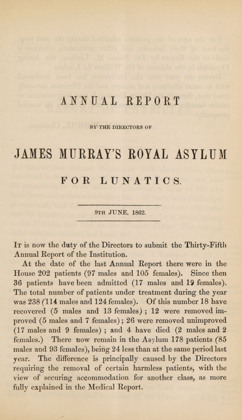 ANNUAL REPORT BY THE DIRECTORS OF JAMES MURRAY’S ROYAL ASYLUM FOR LUNATICS. 9TH JUNE, 1862. It is now the duty of the Directors to submit the Thirty-Fifth Annual Report of the Institution. At the date of the last Annual Report there were in the House 202 patients (97 males and 105 females). Since then 36 patients have been admitted (17 males and 19 females). The total number of patients under treatment during the year was 238 (T14 males and 124 females). Of this number 18 have recovered (5 males and 13 females) ; 12 were removed im¬ proved (5 males and 7 females); 26 were removed unimproved (17 males and 9 females) ; and 4 have died (2 males and 2 females.) There now remain in the Asylum 178 patients (85 males and 93 females), being 24 less than at the same period last year. The difference is principally caused by the Directors requiring the removal of certain harmless patients, with the view of securing accommodation for another class, as more fully explained in the Medical Report.