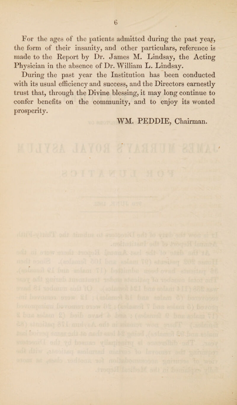 For the ages of the patients admitted during the past year, the form of their insanity, and other particulars, reference is made to the Report by Dr. James M. Lindsay, the Acting Physician in the absence of Dr. William L. Lindsay. During the past year the Institution has been conducted with its usual efficiency and success, and the Directors earnestly trust that, through the Divine blessing, it may long continue to confer benefits on the community, and to enjoy its wonted prosperity. WM. PEDDIE, Chairman.