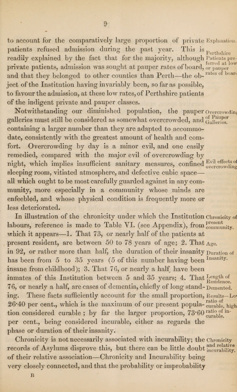 to account for the comparatively large proportion of private Explanation, patients refused admission during the past year. This is perthg}i• readily explained by the fact that for the majority, although Patients pre- • , • , i . . ^*7 -i fcrrcd low private patients, admission was sought at pauper rates ol board, 0r pauper and that they belonged to other counties than Perth—the ob-1,xt< s of boan ject of the Institution having invariably been, so far as possible, to favour the admission, at these low rates, of Perthshire patients of the indigent private and pauper classes. Notwithstanding our diminished population, the pauper Overcrowding galleries must still be considered as somewhat overcrowded, and Qaneries,r containing a larger number than they are adapted to accommo¬ date, consistently with the greatest amount of health and com¬ fort. Overcrowding by day is a minor evil, and one easily remedied, compared with the major evil of overcrowding by night, which implies insufficient sanitary measures, confined overcrowding sleeping room, vitiated atmosphere, and defective cubic space— all which ought to be most carefully guarded against in any com¬ munity, more especially in a community whose minds are enfeebled, and whose physical condition is frequently more or less deteriorated. In illustration of the chronicity under which the Institution Chronicity of labours, reference is made to Table VI. (see Appendix), from cmmimnity. which it appears—1. That 73, or nearly half of the patients at present resident, are between 50 to 78 years of age; 2. That Age. in 92, or rather more than half, the duration of their insanity Duration of has been from 5 to 35 years (5 of this number having beenInsamty* insane from childhood); 3. That 76, or nearly a half have been inmates of this Institution between 5 and 35 years; 4. That Length of J Residence. 76, or nearly a half, are cases of dementia, chiefly of long stand-Demented, ing. These facts sufficiently account for the small proportion, Results—Loi 26*40 per cent., which is the maximum of our present popula- curable, high tion considered curable; by far the larger proportion, 73*60 cura\>le m~ per cent., being considered incurable, either as regards the phase or duration of their insanity. Chronicity is not necessarily associated with incurability; the Chronicity records of Asylums disprove this, but there can be little doubt diciirability, of their relative association—Chronicity and Incurability being very closely connected, and that the probability or improbability B