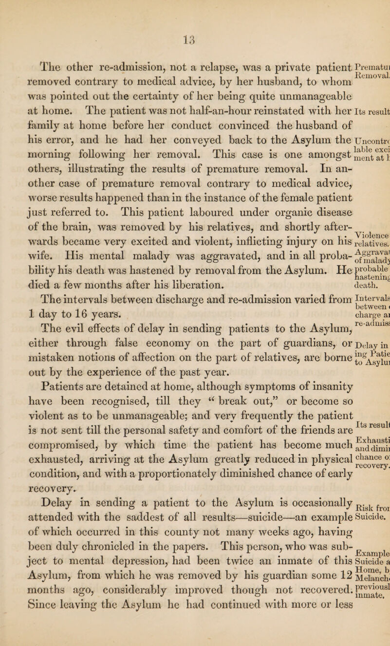 The other re-admission, not a relapse, was a private patient Prematui removed contrary to medical advice, by her husband, to whom was pointed out the certainty of her being quite unmanageable at home. The patient was not half-an-hour reinstated with her Its result family at home before her conduct convinced the husband of his error, and he had her conveyed back to the Asylum the Uncontrc morning following her removal. This case is one amongst mentaTl others, illustrating the results of premature removal. In an¬ other case of premature removal contrary to medical advice, worse results happened than in the instance of the female patient just referred to. This patient laboured under organic disease of the brain, was removed by his relatives, and shortly after¬ wards became very excited and violent, inflicting injury on his relatives. wife. His mental malady was aggravated, and in all proba- bility his death was hastened by removal from the Asylum. He probable j' •' J hasteninj; died a few months after his liberation. death. The intervals between discharge and re-admission varied from Intervals ° between i 1 day to 16 years. charge ai The evil effects of delay in sending patients to the Asylum, re'axlluls‘ in either through false economy on the part of guardians, orDeiay mistaken notions of affection on the part of relatives, are borne J^Asylui out by the experience of the past year. Patients are detained at home, although symptoms of insanity have been recognised, till they u break out,” or become so violent as to be unmanageable; and very frequently the patient is not sent till the personal safety and comfort of the friends are Its resull TT U i* compromised, by which time the patient has become much fifddimb exhausted, arriving at the Asylum greatly reduced in physicalchance 0 7 o j o * * l j recovery. condition, and with a proportionately diminished chance of early recovery. Delay in sending a patient to the Asylum is occasionally R.gk f attended with the saddest of all results—suicide—an example Suicide, of which occurred in this county not many weeks ago, having been duly chronicled in the papers. This person, who was sub- Exampl ject to mental depression, had been twice an inmate of this Suicide a Asylum, from which he was removed by his guardian some 12 Meiancb months ago, considerably improved though not recovered. Since leaving the Asylum he had continued with more or less