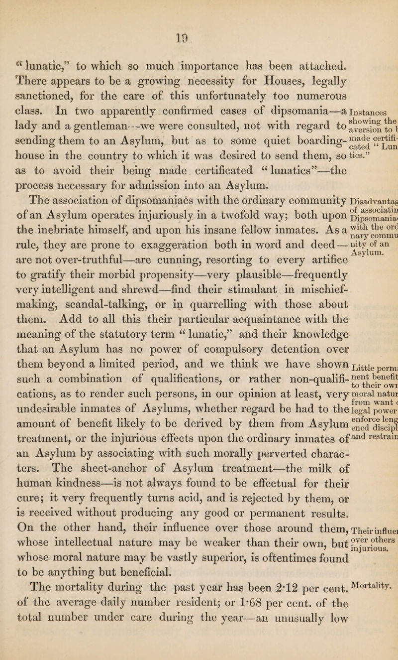 a lunatic,” to which so much importance has been attached. There appears to be a growing necessity for Houses, legally sanctioned, for the care of this unfortunately too numerous class. In two apparently confirmed cases of dipsomania—a instances lady and a gentleman---we were consulted, not with regard to fveiSon to*} sending them to an Asylum, but as to some quiet boarding- “a^ ^Lun house in the country to which it was desired to send them, so tics.” as to avoid their being made certificated u lunatics”—the process necessary for admission into an Asylum. The association of dipsomaniacs with the ordinary community Disadvanta^ r> at .•••!• i ,-i of associatin ot an Asylum operates injuriously m a twolold way; both upon Dipsomania^ the inebriate himself, and upon his insane fellow inmates. As a Wlth tbe orc rule, they are prone to exaggeration both in word and deed — nity of an  ^ syTum* are not over-truthful—are cunning, resorting to every artifice to gratify their morbid propensity—very plausible—frequently very intelligent and shrewd—find their stimulant in mischief¬ making, scandal-talking, or in quarrelling with those about them. Add to all this their particular acquaintance with the meaning of the statutory term u lunatic,” and their knowledge that an Asylum has no power of compulsory detention over them beyond a limited period, and we think we have shown Little perm; such a combination of qualifications, or rather non-qualifi-fe^f b.enefit ± ... A to their owi cations, as to render such persons, in our opinion at least, very moral natui undesirable inmates of Asylums, whether regard be had to the legal power amount of benefit likely to be derived by them from Asylum eSe^Tistipl treatment, or the injurious effects upon the ordinary inmates of and restraiI! an Asylum by associating with such morally perverted charac¬ ters. The sheet-anchor of Asylum treatment—the milk of human kindness—is not always found to be effectual for their cure; it very frequently turns acid, and is rejected by them, or is received without producing any good or permanent results. On the other hand, their influence over those around them, Their influe] whose intellectual nature may be weaker than their own, but ?ver ?thers J * , injurious. whose moral nature may be vastly superior, is oftentimes found to be anything but beneficial. The mortality during the past year has been 2T2 per cent.Mortality* of the average daily number resident; or 1*68 per cent, of the total number under care during the year—an unusually low