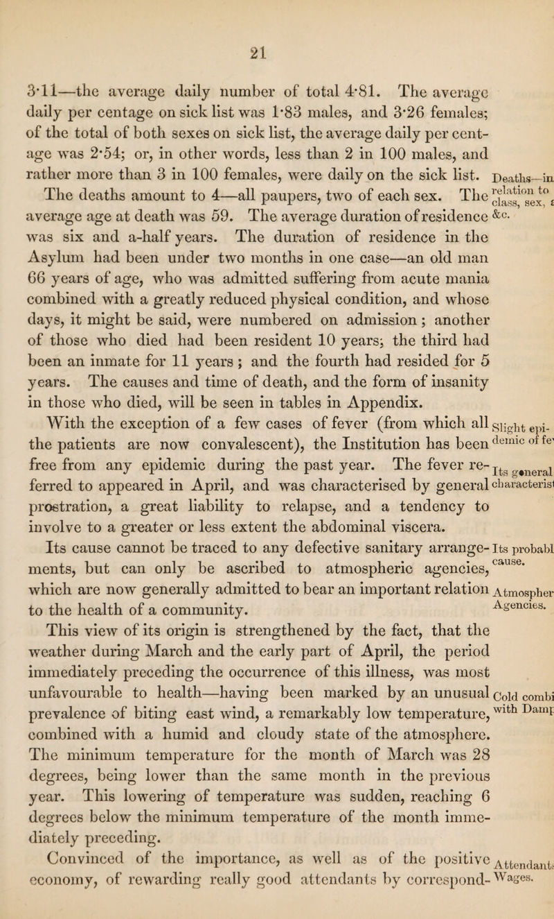 3*11—the average daily number of total 4-81. The average daily per centage on sick list was T83 males, and 3*26 females; of the total of both sexes on sick list, the average daily per cent¬ age was 2*54; or, in other words, less than 2 in 100 males, and rather more than 3 in 100 females, were daily on the sick list. Deaths—in The deaths amount to 4—all paupers, two of each sex. The^^10s^°£ average age at death was 59. The average duration of residence &c- was six and a-half years. The duration of residence in the Asylum had been under two months in one case—an old man 66 years of age, who was admitted suffering from acute mania combined with a greatly reduced physical condition, and whose days, it might be said, were numbered on admission; another of those who died had been resident 10 years; the third had been an inmate for 11 years ; and the fourth had resided for 5 years. The causes and time of death, and the form of insanity in those who died, will be seen in tables in Appendix. With the exception of a few cases of fever (from which all epi_ the patients are now convalescent), the Institution has been demic of fe’ free from any epidemic during the past year. The fever re- Its „#neral ferred to appeared in April, and was characterised by general character^ prostration, a great liability to relapse, and a tendency to involve to a greater or less extent the abdominal viscera. Its cause cannot be traced to any defective sanitary arrange- its probabl ments, but can only be ascribed to atmospheric agencies,cau&e- which are now generally admitted to bear an important relation Atmospher to the health of a community. Agencies. This view of its origin is strengthened by the fact, that the weather during March and the early part of April, the period immediately preceding the occurrence of this illness, was most unfavourable to health—having been marked by an unusual c0pj combi prevalence of biting east wind, a remarkably low temperature,Wlth Damf combined with a humid and cloudy state of the atmosphere. The minimum temperature for the month of March was 28 degrees, being lower than the same month in the previous year. This lowering of temperature was sudden, reaching 6 degrees below the minimum temperature of the month imme¬ diately preceding. Convinced of the importance, as well as of the positive Attendant* economy, of rewarding really good attendants by correspond- Wages.
