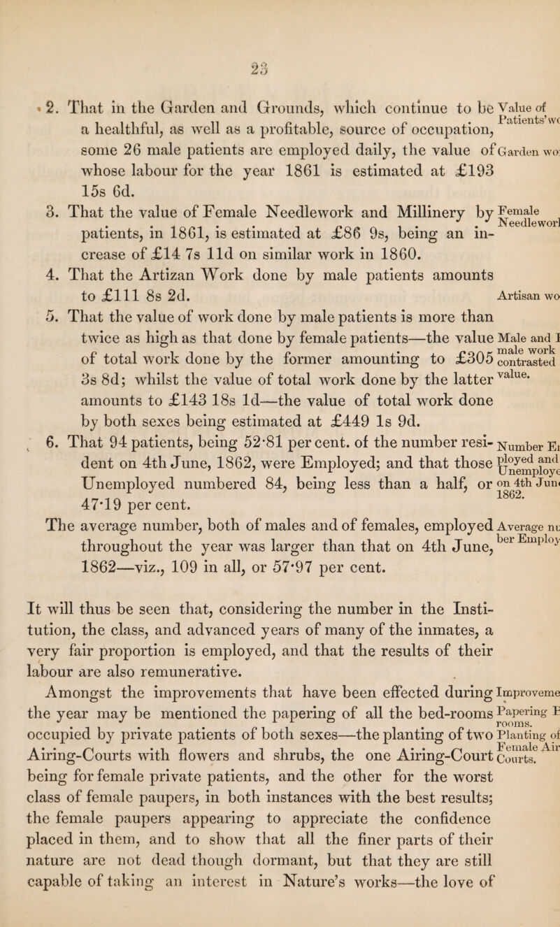 «2. That in the Garden and Grounds, which continue to be Value of a healthful, as well as a profitable, source of occupation, some 26 male patients are employed daily, the value of Garden wo whose labour for the year 1861 is estimated at £193 15s 6d. 3. That the value of Female Needlework and Millinery byFemale J J Needle worl patients, in 1861, is estimated at £86 9s, being an in¬ crease of £14 7s lid on similar work in 1860. 4. That the Artizan Work done by male patients amounts to £111 8s 2d. Artisan wo 5. That the value of work done by male patients is more than twice as high as that done by female patients—the value Male and 1 of total work done by the former amounting to £305 contrasted 3s 8d; whilst the value of total work done by the latter value* amounts to £143 18s Id—the value of total work done by both sexes being estimated at £449 Is 9d. 6. That 94 patients, being 52*81 per cent, of the number resi- Number Ei dent on 4th June, 1862, were Employed; and that those floyed and 7 7 ,LJ Unemploye Unemployed numbered 84, being less than a half, oron4thJum 47*19 per cent. The average number, both of males and of females, employed Average m throughout the year was larger than that on 4th June,bcl Empl°^ 1862—viz., 109 in all, or 57*97 per cent. It will thus be seen that, considering the number in the Insti¬ tution, the class, and advanced years of many of the inmates, a very fair proportion is employed, and that the results of their labour are also remunerative. Amongst the improvements that have been effected during Improveme the year may be mentioned the papering of all the bed-rooms Papering P occupied by private patients of both sexes—the planting of two Planting of Airing-Courts with flowers and shrubs, the one Airing-Court Courts?Au being for female private patients, and the other for the worst class of female paupers, in both instances with the best results; the female paupers appearing to appreciate the confidence placed in them, and to show that all the finer parts of their nature are not dead though dormant, but that they are still capable of taking an interest in Nature’s works—the love of