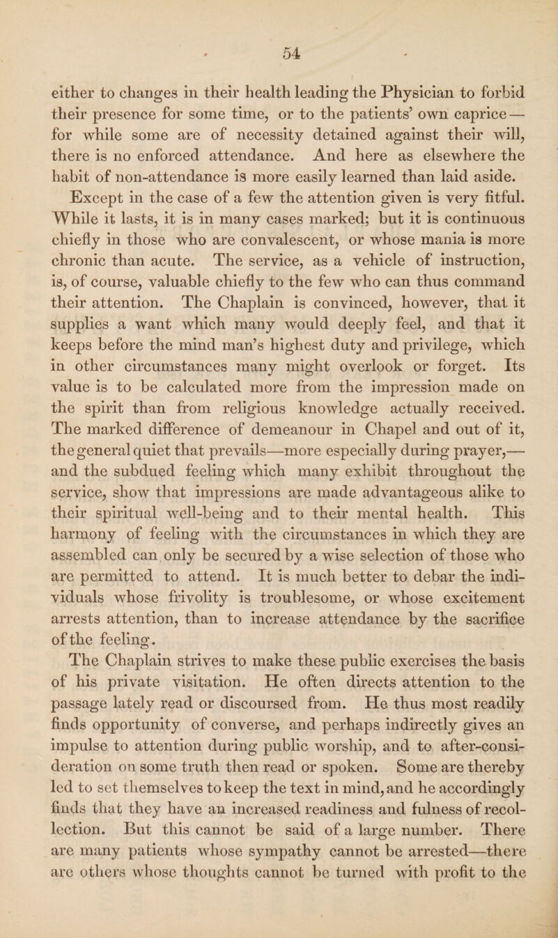either to changes in their health leading the Physician to forbid their presence for some time, or to the patients’ own caprice — for while some are of necessity detained against their will, there is no enforced attendance. And here as elsewhere the habit of non-attendance is more easily learned than laid aside. Except in the case of a few the attention given is very fitful. While it lasts, it is in many cases marked; but it is continuous chiefly in those who are convalescent, or whose mania is more chronic than acute. The service, as a vehicle of instruction, is, of course, valuable chiefly to the few who can thus command their attention. The Chaplain is convinced, however, that it supplies a want which many would deeply feel, and that it keeps before the mind man’s highest duty and privilege, which in other circumstances many might overlook or forget. Its value is to be calculated more from the impression made on the spirit than from religious knowledge actually received. The marked difference of demeanour in Chapel and out of it, the general quiet that prevails—more especially during prayer,— and the subdued feeling which many exhibit throughout the service, show that impressions are made advantageous alike to their spiritual well-being and to their mental health. This harmony of feeling with the circumstances in which they are assembled can only be secured by a wise selection of those who are permitted to attend. It is much better to debar the indi¬ viduals whose frivolity is troublesome, or whose excitement arrests attention, than to increase attendance by the sacrifice of the feeling. The Chaplain strives to make these public exercises the basis of his private visitation. He often directs attention to the passage lately read or discoursed from. He thus most readily finds opportunity of converse, and perhaps indirectly gives an impulse to attention during public worship, and to after-consi¬ deration on some truth then read or spoken. Some are thereby led to set themselves to keep the text in mind, and he accordingly finds that they have an increased readiness and fulness of recol¬ lection. But this cannot be said of a large number. There are many patients whose sympathy cannot be arrested—there are others whose thoughts cannot be turned with profit to the