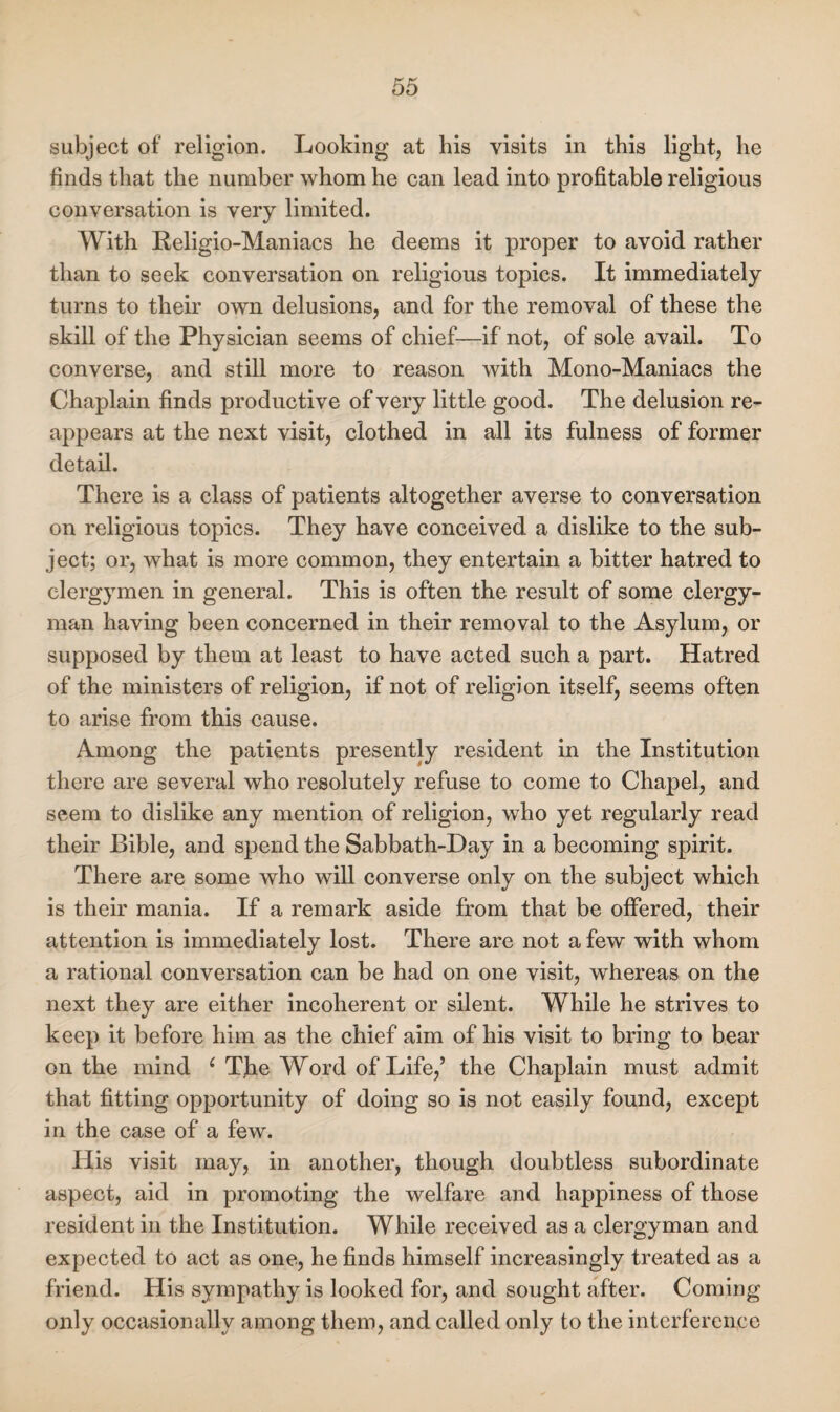 subject of' religion. Looking at his visits in this light, he finds that the number whom he can lead into profitable religious conversation is very limited. With Religio-Maniacs he deems it proper to avoid rather than to seek conversation on religious topics. It immediately turns to their own delusions, and for the removal of these the skill of the Phvsician seems of chief—if not, of sole avail. To converse, and still more to reason with Mono-Maniacs the Chaplain finds productive of very little good. The delusion re¬ appears at the next visit, clothed in all its fulness of former detail. There is a class of patients altogether averse to conversation on religious topics. They have conceived a dislike to the sub¬ ject; or, what is more common, they entertain a bitter hatred to clergymen in general. This is often the result of some clergy¬ man having been concerned in their removal to the Asylum, or supposed by them at least to have acted such a part. Hatred of the ministers of religion, if not of religion itself, seems often to arise from this cause. Among the patients presently resident in the Institution there are several who resolutely refuse to come to Chapel, and seem to dislike any mention of religion, who yet regularly read their Bible, and spend the Sabbath-Day in a becoming spirit. There are some who will converse only on the subject which is their mania. If a remark aside from that be offered, their attention is immediately lost. There are not a few with whom a rational conversation can be had on one visit, whereas on the next they are either incoherent or silent. While he strives to keep it before him as the chief aim of his visit to bring to bear on the mind ( The Word of Life,’ the Chaplain must admit that fitting opportunity of doing so is not easily found, except in the case of a few. Ilis visit may, in another, though doubtless subordinate aspect, aid in promoting the welfare and happiness of those resident in the Institution. While received as a clergyman and expected to act as one, he finds himself increasingly treated as a friend. His sympathy is looked for, and sought after. Coming only occasionally among them, and called only to the interference