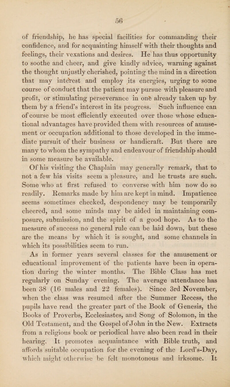 of friendship, he has special facilities for commanding their confidence, and for acquainting himself with their thoughts and feelings, their vexations and desires. He has thus opportunity to soothe and cheer, and give kindly advice, warning against the thought unjustly cherished, pointing the mind in a direction that may interest and employ its energies, urging to some course of conduct that the patient may pursue with pleasure and profit, or stimulating perseverance in onk already taken up by them by a friend’s interest in its progress. Such influence can of course be most efficiently executed over those whose educa¬ tional advantages have provided them with resources of amuse¬ ment or occupation additional to those developed in the imme¬ diate pursuit of their business or handicraft. But there are many to whom the sympathy and endeavour of friendship should in some measure be available. Of his visiting the Chaplain may generally remark, that to not a few his visits seem a pleasure, and he trusts are such. Some who at first refused to converse with him now do so readily. Remarks made by him are kept in mind. Impatience seems sometimes checked, despondency may be temporarily cheered, and some minds may be aided in maintaining com¬ posure, submission, and the spirit of a good hope. As to the measure of success no general rule can be laid down, but these are the means by which it is sought, and some channels in which its possibilities seem to run. As in former years several classes for the amusement or educational improvement of the patients have been in opera¬ tion during the winter months. The Bible Class has met regularly on Sunday evening. The average attendance has been 38 (16 males and 22 females). Since 3rd November, when the class was resumed after the Summer Recess, the pupils have read the greater part of the Book of Genesis, the Books of Proverbs, Ecclesiastes, and Song of Solomon, in the Old Testament, and the Gospel of John in the New. Extracts from a religious book or periodical have also been read in their hearing. It promotes acquaintance with Bible truth, and affords suitable occupation for the evening of the Lord’s-Day, which might otherwise be felt monotonous and irksome. It