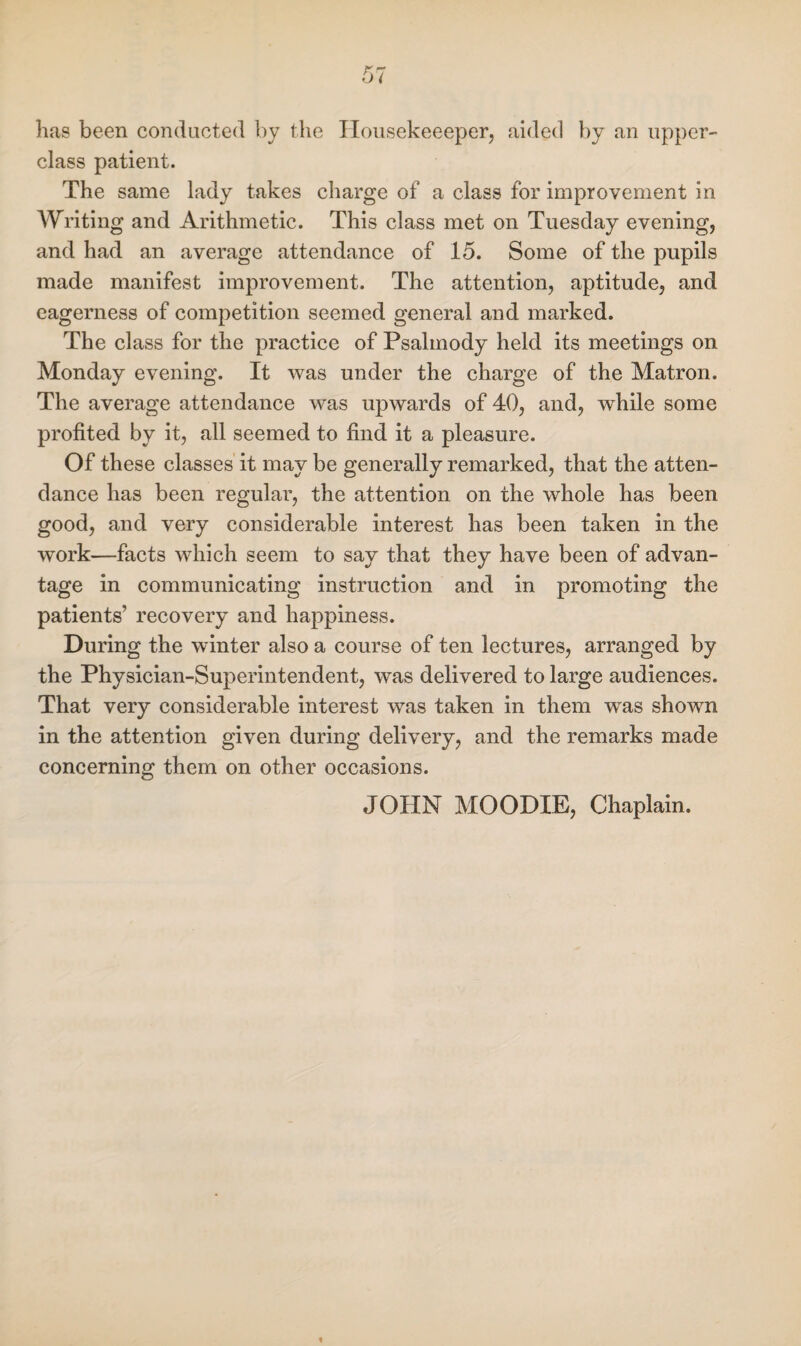has been conducted by the Housekeeeper, aided by an upper- class patient. The same lady takes charge of a class for improvement in Writing and Arithmetic. This class met on Tuesday evening, and had an average attendance of 15. Some of the pupils made manifest improvement. The attention, aptitude, and eagerness of competition seemed general and marked. The class for the practice of Psalmody held its meetings on Monday evening. It was under the charge of the Matron. The average attendance was upwards of 40, and, wdiile some profited by it, all seemed to find it a pleasure. Of these classes it may be generally remarked, that the atten¬ dance has been regular, the attention on the whole has been good, and very considerable interest has been taken in the work—facts which seem to say that they have been of advan¬ tage in communicating instruction and in promoting the patients’ recovery and happiness. During the winter also a course of ten lectures, arranged by the Physician-Superintendent, was delivered to large audiences. That very considerable interest was taken in them was shown in the attention given during delivery, and the remarks made concerning them on other occasions. JOHN MOODIE, Chaplain.