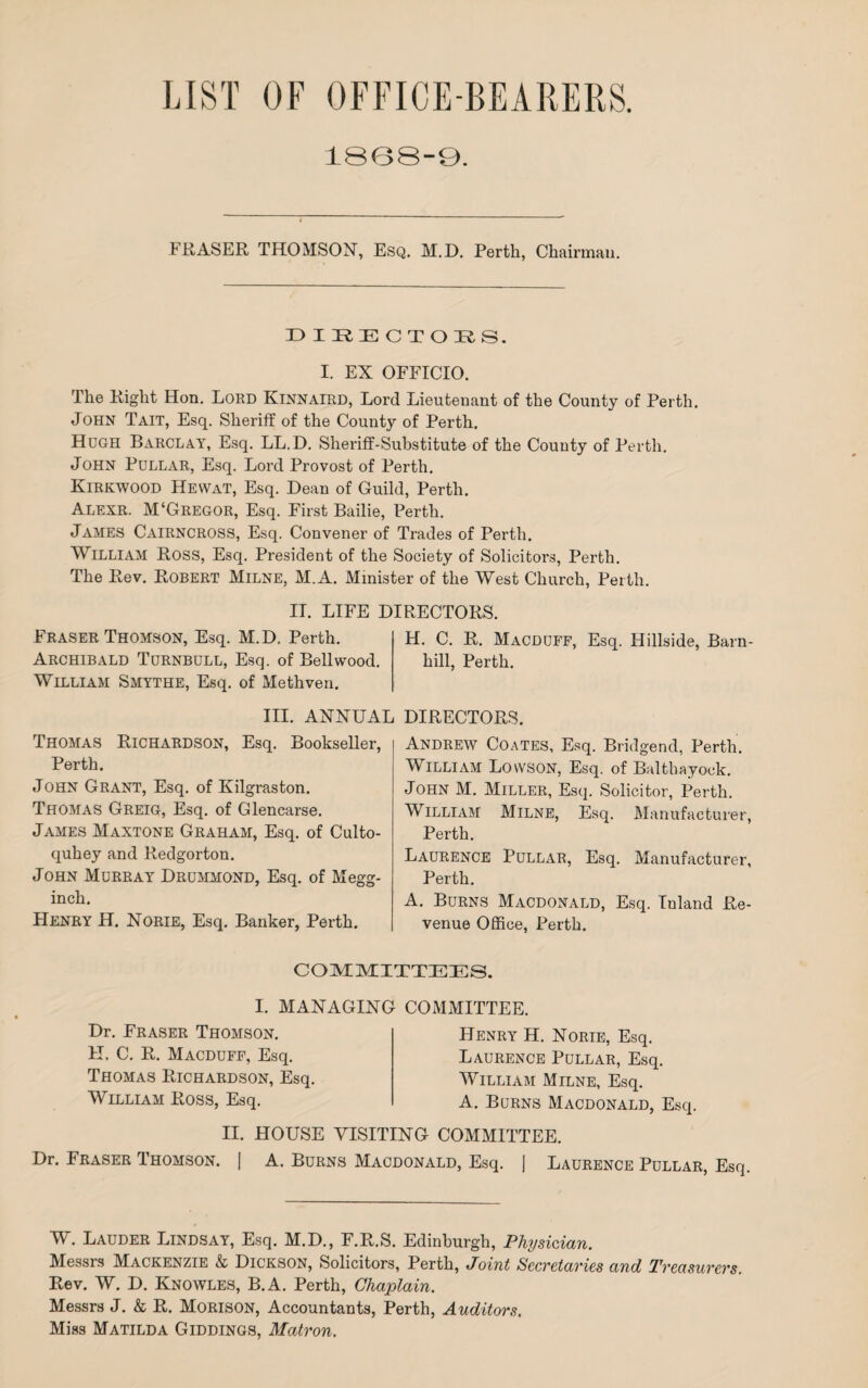 LIST OF OFFICE-BEARERS. 1868-9. FRASER THOMSON, Esq. M.D. Perth, Chairman. DIRECTORS. I. EX OFFICIO. The Right Hon. Lord Kinnaird, Lord Lieutenant of the County of Perth. JOHN Tait, Esq. Sheriff of the County of Perth. Hugh Barclay, Esq. LL.D. Sheriff-Substitute of the County of Perth. John Pullar, Esq. Lord Provost of Perth. Kirkwood Hevvat, Esq. Dean of Guild, Perth. Alexr. M‘Gregor, Esq. First Bailie, Perth. James Cairncross, Esq. Convener of Trades of Perth. William Ross, Esq. President of the Society of Solicitors, Perth. The Rev. Robert Milne, M.A. Minister of the West Church, Perth. II. LIFE DIRECTORS. Fraser Thomson, Esq. M.D. Perth. H. C. R. Macdoff, Esq. Hillside, Barn- Archibald Tornbull, Esq. of Bellwood. hill, Perth. William Smythe, Esq. of Methven. III. ANNUAL Thomas Richardson, Esq. Bookseller, Perth. John Grant, Esq. of Kilgraston. Thomas Greig, Esq. of Glencarse. James Maxtone Graham, Esq. of Culto- quhey and Redgorton. John Murray Drummond, Esq. of Megg- inch. Henry H. Norie, Esq. Banker, Perth. DIRECTORS. Andrew Coates, Esq. Bridgend, Perth. William Lowson, Esq. of Balthayock. John M. Miller, Esq. Solicitor, Perth. William Milne, Esq. Manufacturer, Perth. Laurence Pullar, Esq. Manufacturer, Perth. A. Burns Macdonald, Esq. Inland Re¬ venue Office, Perth. COMMITTEES. I. MANAGING Dr. Fraser Thomson. H, C. R. Macduff, Esq. Thomas Richardson, Esq. William Ross, Esq. COMMITTEE. Henry H. Norie, Esq. Laurence Pullar, Esq. William Milne, Esq. A. Burns Macdonald, Esq. II. HOUSE VISITING COMMITTEE. Dr. Fraser Thomson. | A. Burns Macdonald, Esq. j Laurence Pullar, Esq. W. Lauder Lindsay, Esq. M.D., F.R.S. Edinburgh, Physician. Messrs Mackenzie & Dickson, Solicitors, Perth, Joint Secretaries and Treasurers. Rev. W. D. Knowles, B.A. Perth, Chaplain. Messrs J. & R. Morison, Accountants, Perth, Auditors. Miss Matilda Giddings, Matron.